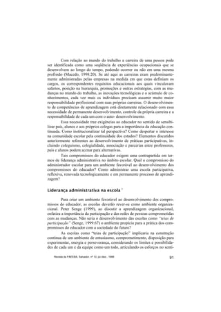 Com relação ao mundo do trabalho a carreira de uma pessoa pode
ser identificada como uma seqüência de experiências ocupacionais que se
desenvolvem ao longo do tempo, podendo ocorrer ou não em uma mesma
profissão (Macedo, 1998:20). Se até aqui as carreiras eram predominante-
mente administradas pelas empresas na medida em que estas definiam os
cargos, os correspondentes requisitos educacionais aos quais vinculavam
salários, posição na hierarquia, promoções e outras estratégias, com as mu-
danças no mundo do trabalho, as inovações tecnológicas e o acúmulo de co-
nhecimentos, cada vez mais os indivíduos precisam assumir muito maior
responsabilidade profissional com suas próprias carreiras. O desenvolvimen-
to de competências de aprendizagem está diretamente relacionado com essa
necessidade de permanente desenvolvimento, controle da própria carreira e a
responsabilidade de cada um com o auto- desenvolvimento.
         Essa necessidade traz exigências ao educador no sentido de sensibi-
lizar pais, alunos e aos próprios colegas para a importância da educação con-
tinuada. Como institucionalizar tal perspectiva? Como despertar o interesse
na comunidade escolar pela continuidade dos estudos? Elementos discutidos
anteriormente referentes ao desenvolvimento de práticas participativas, in-
cluindo coleguismo, colegialidade, associação e parcerias entre professores,
pais e alunos podem acenar para alternativas.
         Tais compromissos do educador exigem uma contrapartida em ter-
mos de liderança administrativa no âmbito escolar. Qual o compromisso do
administrador escolar para um ambiente favorável ao desenvolvimento dos
compromissos do educador? Como administrar uma escola participativa,
reflexiva, renovada tecnologicamente e em permanente processo de aprendi-
zagem?

Liderança administrativa na escola 5

        Para criar um ambiente favorável ao desenvolvimento dos compro-
missos do educador, as escolas deverão rever-se como ambiente organiza-
cional. Peter Senge (1999), ao discutir a aprendizagem organizacional,
enfatiza a importância da participação e das redes de pessoas comprometidas
com as mudanças. Não seria o desenvolvimento das escolas como “teias de
participação” (Senge, 1999:67) o ambiente propício para a prática dos com-
promissos do educador com a sociedade do futuro?
        As escolas como “teias de participação” implicaria na construção
contínua de um ambiente de entusiasmo, comprometimento, disposição para
experimentar, energia e perseverança, considerando os limites e possibilida-
des de cada um e da equipe como um todo, articulando os esforços no senti-

    Revista da FAEEBA, Salvador, nº 12, jul./dez., 1999                   91
 