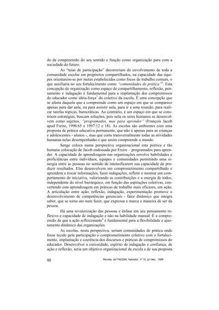 do da compreensão do seu sentido e função como organização para com a
sociedade do futuro.
         As “teias de participação” decorreriam do envolvimento de toda a
comunidade escolar em propósitos compartilhados, na capacidade das equi-
pes orientarem-se por metas estabelecidas como focos de trabalho comum, o
que auxiliaria no seu fortalecimento como “comunidades de prática”6. Esta
concepção de organização como espaço de compartilhamento, reflexão, pen-
samento e indagação é fundamental para a implantação dos compromissos
do educador como idéia-força7 do coletivo da escola. É uma concepção que
se afasta daquela que a compreende como um espaço em que se comparece
apenas para dar aula, ou para assistir aula, para ir a uma reunião, para reali-
zar tarefas tópicas, burocráticas. Ao contrário, é um espaço em que se cons-
tróem estratégias, buscam soluções, pois nela os seres humanos se desenvol-
vem como sujeitos, “programados, mas para aprender” (François Jacob
apud Freire, 1996:65 e 1997:12 e 18). As escolas são ambientes com uma
proposta de prática educativa permanente, que não é apenas para as crianças
e adolescentes - alunos -, mas que corta transversalmente todas as atividades
humanas nelas desempenhadas e que assim compreende o mundo.
         Senge coloca numa perspectiva organizacional esta poética e tão
humana colocação de Jacob endossada por Freire – programados para apren-
der. A capacidade de aprendizagem nas organizações envolve habilidades e
proficiências entre indivíduos, equipes e comunidades permitindo uma si-
nergia entre as pessoas no sentido de intensificarem sua capacidade de pro-
duzir resultados. Elas desenvolvem um comprometimento compartilhado e
aprendem a trocar informações, fazer indagações, refletir e mostrar um com-
portamento de iniciativa, valorizando as contribuições e a energia de todos,
independente do nível hierárquico, em função das aspirações coletivas, con-
vertendo esta aprendizagem em práticas de trabalho mais eficazes, em ação.
A articulação entre ação, reflexão, indagação, experimentação promove o
desenvolvimento de competências gerenciais - fator dinâmico que integra
saber, que se torna ato num fazer, que expressa e marca a maneira de ser da
pessoa.
         Há uma revalorização das pessoas e ênfase em seu pensamento re-
flexivo e capacidade de indagação e não na habilidade manual. É a compre-
ensão de que a ação reflexionante8 é fundamental para a flexibilidade e ajus-
tamento dinâmico das organizações.
         As escolas, nesta perspectiva, seriam comunidades de prática onde
fosse tecido pela participação o comprometimento coletivo com o fortaleci-
mento, implantação e coerência dos discursos e práticas de compromissos do
educador. Desenvolver a curiosidade, espírito de indagação e confiança, de
ação e reflexão, seria um objetivo organizacional da escola e de sua proposta

92                                 Revista da FAEEBA, Salvador, nº 12, jul./dez., 1999
 