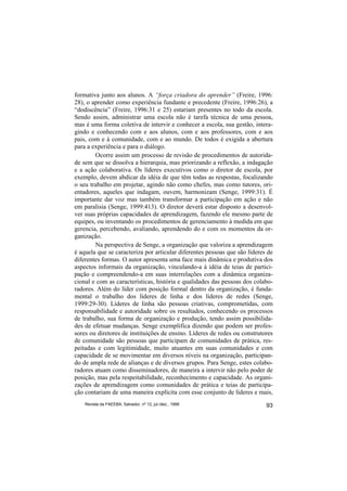 formativa junto aos alunos. A “força criadora do aprender” (Freire, 1996:
28), o aprender como experiência fundante e precedente (Freire, 1996:26), a
“dodiscência” (Freire, 1996:31 e 25) estariam presentes no todo da escola.
Sendo assim, administrar uma escola não é tarefa técnica de uma pessoa,
mas é uma forma coletiva de intervir e conhecer a escola, sua gestão, intera-
gindo e conhecendo com e aos alunos, com e aos professores, com e aos
pais, com e à comunidade, com e ao mundo. De todos é exigida a abertura
para a experiência e para o diálogo.
        Ocorre assim um processo de revisão de procedimentos de autorida-
de sem que se dissolva a hierarquia, mas priorizando a reflexão, a indagação
e a ação colaborativa. Os líderes executivos como o diretor de escola, por
exemplo, devem abdicar da idéia de que têm todas as respostas, focalizando
o seu trabalho em projetar, agindo não como chefes, mas como tutores, ori-
entadores, aqueles que indagam, ouvem, harmonizam (Senge, 1999:31). É
importante dar voz mas também transformar a participação em ação e não
em paralisia (Senge, 1999:413). O diretor deverá estar disposto a desenvol-
ver suas próprias capacidades de aprendizagem, fazendo ele mesmo parte de
equipes, ou inventando os procedimentos de gerenciamento à medida em que
gerencia, percebendo, avaliando, aprendendo do e com os momentos da or-
ganização.
        Na perspectiva de Senge, a organização que valoriza a aprendizagem
é aquela que se caracteriza por articular diferentes pessoas que são líderes de
diferentes formas. O autor apresenta uma face mais dinâmica e produtiva dos
aspectos informais da organização, vinculando-a à idéia de teias de partici-
pação e compreendendo-a em suas interrelações com a dinâmica organiza-
cional e com as características, história e qualidades das pessoas dos colabo-
radores. Além do líder com posição formal dentro da organização, é funda-
mental o trabalho dos líderes de linha e dos líderes de redes (Senge,
1999:29-30). Líderes de linha são pessoas criativas, comprometidas, com
responsabilidade e autoridade sobre os resultados, conhecendo os processos
de trabalho, sua forma de organização e produção, tendo assim possibilida-
des de efetuar mudanças. Senge exemplifica dizendo que podem ser profes-
sores ou diretores de instituições de ensino. Líderes de redes ou construtores
de comunidade são pessoas que participam de comunidades de prática, res-
peitadas e com legitimidade, muito atuantes em suas comunidades e com
capacidade de se movimentar em diversos níveis na organização, participan-
do de ampla rede de alianças e de diversos grupos. Para Senge, estes colabo-
radores atuam como disseminadores, de maneira a intervir não pelo poder de
posição, mas pela respeitabilidade, reconhecimento e capacidade. As organi-
zações de aprendizagem como comunidades de prática e teias de participa-
ção contariam de uma maneira explícita com esse conjunto de líderes e mais,
    Revista da FAEEBA, Salvador, nº 12, jul./dez., 1999                     93
 