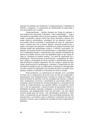 gerariam um ambiente que fortalecesse o comprometimento, a habilidade de
reflexão e indagação e a compreensão da complexidade da organização e
suas interrelações com o mundo.
         Comprometimento - também chamado por Senge de aspiração o
qual também está relacionado à disciplina “visão compartilhada” -, exige a
articulação da capacidade coletiva de gerar propostas compartilhadas, focali-
zando e orientando o esforço coletivo por metas, princípios e práticas, pro-
pondo objetivos mobilizadores, orientadores de um propósito comum. A
conversação reflexiva possibilita a manifestação do senso de comprometi-
mento e respeito para com os demais, diálogo e discussão produtiva das e-
quipes e dos grupos que aprendem a mobilizar suas energias realizando, pela
interação grupal uma aprendizagem coletiva. A reflexão, conversação e in-
dagação, envolvendo iniciativas de aprendizagem e a capacidade de questio-
nar e compartilhar dúvidas e compreensões como elemento fundamental das
práticas de trabalho eficazes, seria uma habilidade ligada ao que Senge de-
signa de “disciplina de modelos mentais”. Faz parte da organização de a-
prendizagem o desenvolvimento de proficiências e competências de indiví-
duos, equipes e comunidades de forma a permitir a intensificação da capaci-
dade de produzir resultados importantes. Por fim, compõe o quadro da capa-
cidade organizacional de aprendizagem o destaque à compreensão da com-
plexidade na medida em que os colaboradores visualizarem a interdependên-
cia entre as partes da organização e da sociedade do futuro, divisando conse-
qüências, relações e colocando-se criticamente em frente ao mundo.
         Nesta perspectiva, os compromissos do educador com a sociedade
do futuro são os compromissos da escola como um todo que compreende a
aprendizagem como fundamental para a inserção no mundo do trabalho, no
desenvolvimento do indivíduo e de uma sociedade mais fraterna e solidária.
Estes compromissos envolvem a centralidade da conversação reflexiva na
promoção e desenvolvimento de vivências participativas; a construção de um
sentido de comprometimento com questões públicas, de propósito comum
com o todo da organização; o desenvolvimento do pensamento reflexivo e
habilidades de atenção, expressão e indagação; o envolvimento com as novas
tecnologias, cuja pedagogicidade temos que desvendar e em cujo suporte
ocorrem grande parte das trocas, e das aprendizagens atualmente e, final-
mente, a compreensão de que educação é uma necessidade permanente, fun-
damental para o ser humano e para os ambientes e instituições das quais ele
participa e constrói e que os desafios da sociedade do futuro exigem primor-
dialmente.




94                                Revista da FAEEBA, Salvador, nº 12, jul./dez., 1999
 