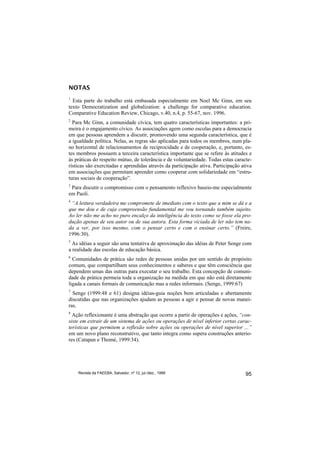 NOTAS
1
  Esta parte do trabalho está embasada especialmente em Noel Mc Ginn, em seu
texto Democratization and globalization: a challenge for comparative education.
Comparative Education Review, Chicago, v.40, n.4, p. 55-67, nov. 1996.
2
  Para Mc Ginn, a comunidade cívica, tem quatro características importantes: a pri-
meira é o engajamento cívico. As associações agem como escolas para a democracia
em que pessoas aprendem a discutir, promovendo uma segunda característica, que é
a igualdade política. Nelas, as regras são aplicadas para todos os membros, num pla-
no horizontal de relacionamentos de reciprocidade e de cooperação, e, portanto, es-
tes membros possuem a terceira característica importante que se refere às atitudes e
às práticas do respeito mútuo, de tolerância e de voluntariedade. Todas estas caracte-
rísticas são exercitadas e aprendidas através da participação ativa. Participação ativa
em associações que permitam aprender como cooperar com solidariedade em “estru-
turas sociais de cooperação”.
3
 Para discutir o compromisso com o pensamento reflexivo baseio-me especialmente
em Paoli.
4
 “A leitura verdadeira me compromete de imediato com o texto que a mim se dá e a
que me dou e de cuja compreensão fundamental me vou tornando também sujeito.
Ao ler não me acho no puro encalço da inteligência do texto como se fosse ela pro-
dução apenas de seu autor ou de sua autora. Esta forma viciada de ler não tem na-
da a ver, por isso mesmo, com o pensar certo e com o ensinar certo.” (Freire,
1996:30).
5
  As idéias a seguir são uma tentativa de aproximação das idéias de Peter Senge com
a realidade das escolas de educação básica.
6
  Comunidades de prática são redes de pessoas unidas por um sentido de propósito
comum, que compartilham seus conhecimentos e saberes e que têm consciência que
dependem umas das outras para executar o seu trabalho. Esta concepção de comuni-
dade de prática permeia toda a organização na medida em que não está diretamente
ligada a canais formais de comunicação mas a redes informais. (Senge, 1999:67)
7
  Senge (1999:48 e 61) designa idéias-guia noções bem articuladas e abertamente
discutidas que nas organizações ajudam as pessoas a agir e pensar de novas manei-
ras.
8
  Ação reflexionante é uma abstração que ocorre a partir de operações e ações, “con-
siste em extrair de um sistema de ações ou operações de nível inferior certas carac-
terísticas que permitem a reflexão sobre ações ou operações de nível superior ...”
em um novo plano reconstrutivo, que tanto integra como supera construções anterio-
res (Catapan e Thomé, 1999:34).




    Revista da FAEEBA, Salvador, nº 12, jul./dez., 1999                             95
 