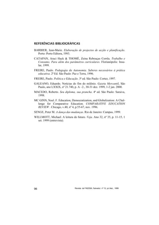 REFERÊNCIAS BIBLIOGRÁFICAS

BARBIER, Jean-Marie. Elaboração de projectos de acção e planificação.
  Porto: Porto Editora, 1993.
CATAPAN, Araci Hack & THOMÉ, Zeina Rebouças Corrêa. Trabalho e
  Consumo. Para além dos parâmetros curriculares. Florianópolis: Insu-
  lar, 1999.
FREIRE, Paulo. Pedagogia da Autonomia. Saberes necessários à prática
  educativa. 2ª Ed. São Paulo: Paz e Terra, 1996.
FREIRE, Paulo. Política e Educação. 3ª ed. São Paulo: Cortez, 1997.
GALEANO, Eduardo. Notícias do fim do milênio. Gazeta Mercantil, São
  Paulo, ano LXXIX, nº 21.740, p. A –2., 30-31 dez. 1999, 1-2 jan. 2000.
MACEDO, Roberto. Seu diploma, sua prancha. 4ª ed. São Paulo: Saraiva,
  1998.
MC GINN, Noel. F. Education, Democratization, and Globalization: A Chal-
  lenge for Comparative Education. COMPARATIVE EDUCATION
  REVIEW . Chicago, v.40, nº 4, p.55-67, nov. 1996.
SENGE, Peter M. A dança das mudanças. Rio de Janeiro: Campus, 1999.
WILLMOTT, Michael. A leitura do futuro. Veja. Ano 32, nº 35, p. 11-15, 1
  set. 1999 (entrevista).




96                               Revista da FAEEBA, Salvador, nº 12, jul./dez., 1999
 
