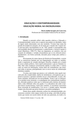 EDUCAÇÃO E CONTEMPORANEIDADE:
          EDUCAÇÃO MORAL NA ENCRUZILHADA

                                            Maria Judith Sucupira da Costa Lins
                             Professora da Universidade Federal de Rio de Janeiro 1

1. Introdução

         Quando se pretende refletir sobre questões relativas a Educação e
Contemporaneidade, muitos são os aspectos que podem ser abordados, todos
de algum modo relacionados com este momento. Vivemos hoje numa tão
grande diversidade de situações, de tal modo que o mundo não é aquele úni-
co previsto pelos enciclopedistas no séc. XIX, quando se pressupunha uma
universalidade absoluta de pensamento e conhecimento, e inclusive quanto à
moral (MacIntyre, 1990:171). Hoje nos deparamos, ao contrário, com um
conjunto de múltiplas e variadas circunstâncias que se nos oferecem desor-
denadamente e de forma acelerada, deixando pouco tempo para análises e
reflexões.
         Diversamente de outras épocas da História da Humanidade, o século
XX se caracterizou bastante por sua fragmentação em todos os sentidos,
desde o surgimento de variadas ideologias, filosofias, religiões até a criação
de novos estados políticos. Seria repetir praticamente o que já é bastante sa-
bido, falar sobre mudanças extremamente rápidas ou ainda sobre o volume
cada vez maior de informações, muitas delas até contraditórias, que alcan-
çam todas as pessoas, principalmente com os novos meios de comunicação
eletrônica surgidos.
         Vivemos num tempo que passou a ser conhecido como aquele mar-
cado pela alta complexidade, repleto de intolerâncias e divergências que se-
param as pessoas e apontam caminhos novos e desconhecidos, ou pior, obs-
truem caminhos, deixando-nos em encruzilhadas. Assim é que os referenci-
ais se perdem neste momento, e os paradigmas são continuamente modifica-
dos, deixando perplexos todos que se interessam pelos destinos da humani-
dade e estão refletindo sobre este quadro. E os educadores não estão à mar-
gem desses acontecimentos, muito pelo contrário, se encontram conscientes
dessa enxurrada de modificações e de novos e variados apelos, buscando
sempre uma discussão que possa iluminar a sua prática pedagógica.
         Diante desse quadro altamente confuso da contemporaneidade, pro-
curaremos construir, neste espaço restrito de um artigo, uma linha de pensa-
mento que mostre um recorte dentro de todo esse panorama, de modo a le-
    Revista da FAEEBA, Salvador, nº 12, jul./dez., 1999                         97
 