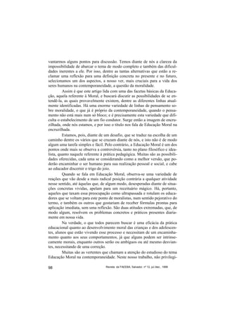 vantarmos alguns pontos para discussão. Temos diante de nós a clareza da
impossibilidade de abarcar o tema de modo completo e também das dificul-
dades inerentes a ele. Por isso, dentre as tantas alternativas que estão a re-
clamar uma reflexão para uma definição concreta no presente e no futuro,
selecionamos um dos aspectos, a nosso ver, mais cruciais para a vida dos
seres humanos na contemporaneidade, a questão da moralidade.
         Assim é que este artigo lida com uma das facetas básicas da Educa-
ção, aquela referente à Moral, e buscará discutir as possibilidades de se en-
tendê-la, as quais provavelmente existem, dentre as diferentes linhas atual-
mente identificadas. Há uma enorme variedade de linhas de pensamento so-
bre moralidade, o que já é próprio da contemporaneidade, quando o pensa-
mento não está mais num só bloco; e é precisamente esta variedade que difi-
culta o estabelecimento de um fio condutor. Surge então a imagem de encru-
zilhada, onde nós estamos, e por isso o título nos fala de Educação Moral na
encruzilhada.
         Estamos, pois, diante de um desafio, que se traduz na escolha de um
caminho dentre os vários que se cruzam diante de nós, e isto não é de modo
algum uma tarefa simples e fácil. Pelo contrário, a Educação Moral é um dos
pontos onde mais se observa a controvérsia, tanto no plano filosófico e idea-
lista, quanto naquele referente à prática pedagógica. Muitas são as possibili-
dades oferecidas, cada uma se considerando como a melhor versão, que po-
derão encaminhar o ser humano para sua realização pessoal e social, e cabe
ao educador discernir o trigo do joio.
         Quando se fala em Educação Moral, observa-se uma variedade de
reações que vão desde a mais radical posição contrária a qualquer atividade
nesse sentido, até àquelas que, de algum modo, desesperadas diante de situa-
ções concretas vividas, apelam para um receituário mágico. Há, portanto,
aqueles que taxam essa preocupação como ultrapassada e rotulam os educa-
dores que se voltam para este ponto de moralistas, num sentido pejorativo do
termo, e também os outros que gostariam de receber fórmulas prontas para
aplicação imediata, sem uma reflexão. São duas atitudes extremadas, que, de
modo algum, resolvem os problemas concretos e práticos presentes diaria-
mente em nossa vida.
         Na verdade, o que todos parecem buscar é uma eficácia da prática
educacional quanto ao desenvolvimento moral das crianças e dos adolescen-
tes, alunos que estão vivendo esse processo e necessitam de um encaminha-
mento quanto aos seus comportamentos, já que alguns podem ser intrinse-
camente morais, enquanto outros serão ou ambíguos ou até mesmo desvian-
tes, necessitando de uma correção.
         Muitas são as vertentes que chamam a atenção do estudioso do tema
Educação Moral na contemporaneidade. Neste nosso trabalho, não privilegi-

98                                Revista da FAEEBA, Salvador, nº 12, jul./dez., 1999
 