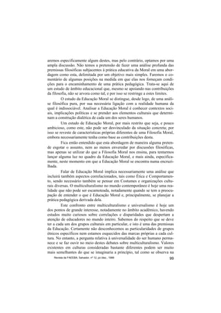 aremos especificamente algum destes, mas pelo contrário, optamos por uma
ampla discussão. Não temos a pretensão de fazer uma análise profunda das
premissas filosóficas subjacentes à prática educativa da Moral em uma abor-
dagem como esta, delimitada por um objetivo mais simples. Faremos o co-
mentário de algumas posições na medida em que elas nos forneçam condi-
ções para o encaminhamento de uma prática pedagógica. Trata-se aqui de
um estudo de âmbito educacional que, mesmo se apoiando nas contribuições
da filosofia, não se arvora como tal, e por isso se restringe a estes limites.
         O estudo da Educação Moral se distingue, desde logo, de uma análi-
se filosófica pura, por sua necessária ligação com a realidade humana da
qual é indissociável. Analisar a Educação Moral é conhecer contextos soci-
ais, implicações políticas e se prender aos elementos culturais que determi-
nam a construção dialética de cada um dos seres humanos.
         Um estudo de Educação Moral, por mais restrito que seja, e pouco
ambicioso, como este, não pode ser desvinculado da situação concreta; por
isso se reveste de características próprias diferentes de uma Filosofia Moral,
embora necessariamente tenha como base as contribuições desta.
         Fica então entendido que esta abordagem de maneira alguma preten-
de esgotar o assunto, nem ao menos enveredar por discussões filosóficas,
mas apenas se utilizar do que a Filosofia Moral nos ensina, para tentarmos
lançar alguma luz no quadro da Educação Moral, e mais ainda, especifica-
mente, neste momento em que a Educação Moral se encontra numa encruzi-
lhada.
         Falar de Educação Moral implica necessariamente uma análise que
incluirá também aspectos correlacionados, tais como Ética e Comportamen-
to, sendo necessário também se pensar em Costumes e organizações cultu-
rais diversas. O multiculturalismo no mundo contemporâneo é hoje uma rea-
lidade que não pode ser escamoteada, notadamente quando se tem a preocu-
pação de entender o que é Educação Moral e, principalmente, se planejar a
prática pedagógica derivada dela.
         Este confronto entre multiculturalismo e universalismo é hoje um
dos pontos de grande interesse, notadamente no âmbito acadêmico, havendo
estudos muito curiosos sobre correlações e disparidades que despertam a
atenção de educadores no mundo inteiro. Sabemos do respeito que se deve
ter a cada um dos grupos culturais em particular, e isto é uma das premissas
da Educação. Certamente não desconhecemos as particularidades de grupos
étnicos específicos nem estamos esquecidos das marcas próprias a cada cul-
tura. No entanto, a pergunta relativa à universalidade do ser humano perma-
nece e se faz ouvir no meio destes debates sobre multiculturalismo. Valores
existentes em culturas consideradas bastante diferentes podem ser muito
mais semelhantes do que se imaginaria a princípio, tal como se observa na
    Revista da FAEEBA, Salvador, nº 12, jul./dez., 1999                    99
 