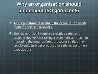 Why an organization should
  implement ISO 9001:2008?

To keep customers satisfied, the organization needs
to meet their requirements.

The ISO 9001:2008 standard provides a tried and
tested framework for taking a systematic approach to
managing the organization's processes so that they
consistently turn out product that satisfies customers'
expectations.
 
