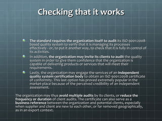 Checking that it works


        The standard requires the organization itself to audit its ISO 9001:2008-
        based quality system to verify that it is managing its processes
        effectively - or, to put it another way, to check that it is fully in control of
        its activities.
        In addition, the organization may invite its clients to audit the quality
        system in order to give them confidence that the organization is
        capable of delivering products or services that will meet their
        requirements.
        Lastly, the organization may engage the services of an independent
        quality system certification body to obtain an ISO 9001:2008 certificate
        of conformity. This last option has proved extremely popular in the
        market-place because of the perceived credibility of an independent
        assessment.

The organization may thus avoid multiple audits by its clients, or reduce the
frequency or duration of client audits. The certificate can also serve as a
business reference between the organization and potential clients, especially
when supplier and client are new to each other, or far removed geographically,
as in an export context.
 