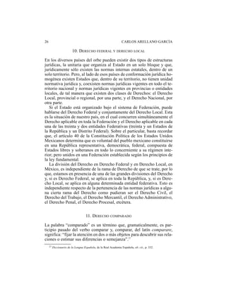26                                                                CARLOS ARELLANO GARCÍA

                          10. DERECHO FEDERAL Y DERECHO LOCAL

En los diversos países del orbe pueden existir dos tipos de estructuras
jurídicas, la unitaria que organiza al Estado en un solo bloque y que,
jurídicamente sólo existen las normas internas estatales, dentro de un
solo territorio. Pero, al lado de esos países de conformación jurídica ho-
mogénea existen Estados que, dentro de su territorio, no tienen unidad
normativa jurídica y, coexisten normas jurídicas vigentes en todo el te-
rritorio nacional y normas jurídicas vigentes en provincias o entidades
locales, de tal manera que existen dos clases de Derechos: el Derecho
Local, provincial o regional, por una parte, y el Derecho Nacional, por
otra parte.
   Si el Estado está organizado bajo el sistema de Federación, puede
hablarse del Derecho Federal y conjuntamente del Derecho Local. Esta
es la situación de nuestro país, en el cual concurren simultáneamente el
Derecho aplicable en toda la Federación y el Derecho aplicable en cada
una de las treinta y dos entidades Federativas (treinta y un Estados de
la República y un Distrito Federal). Sobre el particular, basta recordar
que, el artículo 40 de la Constitución Política de los Estados Unidos
Mexicanos determina que es voluntad del pueblo mexicano constituirse
en una República representativa, democrática, federal, compuesta de
Estados libres y soberanos en todo lo concerniente a su régimen inte-
rior; pero unidos en una Federación establecida según los principios de
la ley fundamental.
   La división del Derecho en Derecho Federal y en Derecho Local, en
México, es independiente de la rama de Derecho de que se trate, por lo
que, estamos en presencia de una de las grandes divisiones del Derecho
y, si es Derecho Federal, se aplica en toda la República, y, si es Dere-
cho Local, se aplica en alguna determinada entidad federativa. Esto es
independiente respecto de la pertenencia de las normas jurídicas a algu-
na cierta rama del Derecho como pudieran ser el Derecho Civil, el
Derecho del Trabajo, el Derecho Mercantil, el Derecho Administrativo,
el Derecho Penal, el Derecho Procesal, etcétera.


                                     11. DERECHO COMPARADO

La palabra “comparado” es un término que, gramaticalmente, es par-
ticipio pasado del verbo comparar y, comparar, del latín comparare,
significa: “fijar la atención en dos o más objetos para descubrir sus rela-
ciones o estimar sus diferencias o semejanza”.27
     27   Diccionario de la Lengua Española, de la Real Academia Española, ob. cit., p. 332.
 