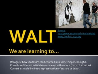 Recognise how vandalism can be turned into something meaningful.
Know how different artists have come up with various forms of street art.
Convert a simple line into a representation of texture or depth.
Source:
http://www.artsjournal.com/artopia/s
weep_banksy_1031.jpg
 
