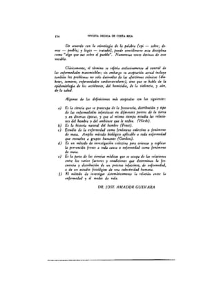 154 REVISTA MEDICA DE COSTA RICA
De acuedo con la etimología de la palabra (epi - $Ob,,; de-
mos - pueblo; 'Y lagos - tratado), puede considearu .sta disciplina
como ualgo qu~ Nt sobre el pueblo". Numerosas 'YoceJ ótr;yan de tslt
yocablo.
Clásicamente, ti término u rtferia exclusivamente al contTol de
las mfemedad.s transmisibl.s; sin embargo su aaptación actual incluye
también los problemas no solo dmyados de las afucion.s crónicas (dia-
beus, tumo"s, enfemedad.s cardioyascular.s), sino que u habla de la
epidemiología de los accidenus, del homicidio, de la 'VÍolencia, 'Y aún.
de la salud.
Algunds de las definiciones más aceptadas son las siguientes:
a) Es la ciencia que u p"ocupa de la f"cuencia, distribución 'Y tipo
de las enfemedad.s infuciosas en difeenus plmtos de la tiera
y en diyesas épocas, y que al mismo tiempo .studia las "lacio-
n.s del homb" y del ambienu que le rodea. (Hirsh).
b) Es la hiuoria natural del homb" (Frost).
c) Estudio de la mfemedad como fmómeno colutiyo o fenómeno
de masa. Amplio método biológico aplicable a toda enfemedad
que enYllelye a grupos hllmanos (Gordon).
d) Es un método de iny.stigación colutiya para orientar 'Y explicar
la p"Yención f"nte a toda causa o enfemedad como fenómeno
de masa.
e) Es la paru de las ciencias médicas que u ocupa de las "lacion.s
entu 101 'Y4TioJ factores y condiciones que determinan la ¡re.
c"encia 'Y distribución de un proceso ¡nfurioso, de enfermedad,
o de un estudio fisiológiro de IIna coluti'VÍdad humana.
f} El método de iny.stigar sistemáticamente la relación ent" la
enfemedad y el medio de yida.
DR. lOSE AMADOR GUEVARA
 