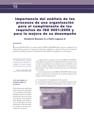 Boletín IIE, julio-septiembre del 2003 
98 
Importancia del análisis de los 
procesos de una organización 
para el cumplimiento de los 
requisitos de ISO 9001:2000 y 
para la mejora de su desempeño 
Humberto Balcázar S. y Pedro Lagunas S. 
Introducción 
La norma ISO 9001:2000, en su versión mexicana NMX-CC-9001-IMNC-2000, promueve la adopción de un 
enfoque basado en procesos, al momento de desarrollar, implementar y mejorar la eficacia de un sistema de 
gestión de la calidad que aumente la satisfacción del cliente mediante el cumplimiento de sus requisitos. 
¿Por qué adoptar un 
enfoque basado en 
procesos? 
En las organizaciones se gestionan 
numerosos procesos relacionados 
con la producción del producto 
destinado a los clientes. Cuando las 
interrelaciones que existen entre 
los procesos no están apropiada-mente 
definidas y gestionadas, és-tos 
se ven afectados en su desem-peño 
debido a la falta del suminis-tro 
oportuno de un insumo pro-veniente 
de otro proceso. 
La aplicación de los requisitos de la norma NMX-CC-9001-IMNC- 
2000 conduce primeramente a la estandarización de los procesos, lo que 
se traduce en una reducción de su variación y que sus resultados se vuel-van 
más confiables. Después de la estandarización de los procesos, la 
aplicación de la norma conlleva a la mejora de los procesos y del sistema 
en su conjunto. 
Como lo menciona la norma NMX-CC-9001-IMNC-2000, la adop-ción 
de un enfoque de este tipo dentro de un sistema de gestión de la 
calidad, enfatiza la importancia de: 
a) la comprensión y el cumplimiento de los requisitos; 
b) la necesidad de considerar los procesos en términos que aporten valor; 
c) la obtención de resultados del desempeño y eficacia del proceso; y 
“Un resultado deseado se alcanza 
más eficientemente cuando las ac-tividades 
y los recursos relaciona-dos 
se gestionan como un proceso” 
NMX-CC-9000-IMNC-2000 
 
