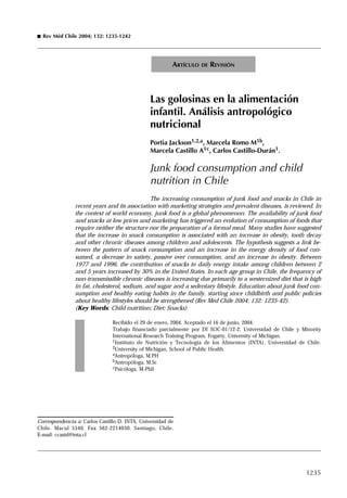 1235
Las golosinas en la alimentación
infantil. Análisis antropológico
nutricional
Portia Jackson1,2,a, Marcela Romo M1b,
Marcela Castillo A1c, Carlos Castillo-Durán1.
Junk food consumption and child
nutrition in Chile
The increasing consumption of junk food and snacks in Chile in
recent years and its association with marketing strategies and prevalent diseases, is reviewed. In
the context of world economy, junk food is a global phenomenon. The availability of junk food
and snacks at low prices and marketing has triggered an evolution of consumption of foods that
require neither the structure nor the preparation of a formal meal. Many studies have suggested
that the increase in snack consumption is associated with an increase in obesity, tooth decay
and other chronic diseases among children and adolescents. The hypothesis suggests a link be-
tween the pattern of snack consumption and an increase in the energy density of food con-
sumed, a decrease in satiety, passive over consumption, and an increase in obesity. Between
1977 and 1996, the contribution of snacks to daily energy intake among children between 2
and 5 years increased by 30% in the United States. In each age group in Chile, the frequency of
non-transmissible chronic diseases is increasing due primarily to a westernized diet that is high
in fat, cholesterol, sodium, and sugar and a sedentary lifestyle. Education about junk food con-
sumption and healthy eating habits in the family, starting since childbirth and public policies
about healthy lifestyles should be strengthened (Rev Méd Chile 2004; 132: 1235-42).
(Key Words: Child nutrition; Diet; Snacks)
Recibido el 29 de enero, 2004. Aceptado el 16 de junio, 2004.
Trabajo financiado parcialmente por DI SOC-01/12-2, Universidad de Chile y Minority
International Research Training Program, Fogarty, University of Michigan.
1Instituto de Nutrición y Tecnología de los Alimentos (INTA), Universidad de Chile.
2University of Michigan, School of Public Health.
aAntropóloga, M.PH
bAntropóloga, M.Sc
cPsicóloga, M-Phil
ARTÍCULO DE REVISIÓN
Rev Méd Chile 2004; 132: 1235-1242
Correspondencia a: Carlos Castillo D. INTA, Universidad de
Chile. Macul 5540. Fax 562-2214030. Santiago, Chile.
E-mail: ccastd@inta.cl
 