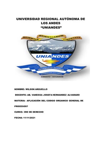 UNIVERSIDAD REGIONAL AUTÓNOMA DE
LOS ANDES
“UNIANDES”
NOMBRE: WILSON ARGUELLO
DOCENTE: AB. VANESSA JOSEFA HERNANDEZ ALVARADO
MATERIA: APLICACIÒN DEL CODIGO ORGANICO GENERAL DE
PROCESOS?
CURSO: 3RO DE DERECHO
FECHA: 11/11/2021
 
