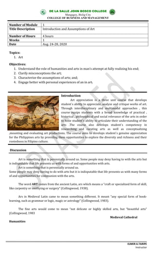 DE LA SALLE JOHN BOSCO COLLEGE
Mangagoy, Bislig City
COLLEGE OF BUSINESS AND MANAGEMENT
ELMER A.TARIPE
Instructor
Number of Module 1
Title Description Introduction and Assumptions of Art
Number of Hours 4 hours
Weeks 1
Date Aug. 24-28, 2020
Topics:
1. Art
Objectives:
1. Understand the role of humanities and arts in man’s attempt at fully realizing his end;
2. Clarify misconceptions the art;
3. Characterize the assumptions of arts; and;
4. Engage better with personal experiences of an in art.
Introduction
Art appreciation is a three unit course that develops
student`s ability to appreciate, analyze and critique works of art.
Through interdisciplinary and multimodal approaches , this
course equips students with a broad knowledge of practical ,
historical , philosophical and social relevance of the arts in order
to hone student`s ability to articulate their understanding of the
arts .The course also develops student`s competency in
researching and curating arts as well as conceptualizing
,mounting and evaluating art productions. The course aims to develops student`s genuine appreciation
for the Philippines arts by providing them opportunities to explore the diversity and richness and their
rootedness in Filipino culture.
Discussion
Art is something that is perennially around us. Some people may deny having to with the arts but
is indisputable that life presents us with forms of and opportunities with arts.
Art is something that is perennially around us.
Some people may deny having to do with arts but it is indisputable that life presents us with many forms
of and opportunities for communion with the arts.
The word ART comes from the ancient Latin, ars which means a “craft or specialized form of skill,
like carpentry or smithying or surgery” (Collingwood, 1938).
Ars in Medieval Latin came to mean something different. It meant “any special form of book-
learning, such as grammar or logic, magic or astrology” (Collingwood, 1983).
The fine arts would come to mean “not delicate or highly skilled arts, but “beautiful arts”
(Collingwood, 1983
Medieval Cathedral
Humanities
 