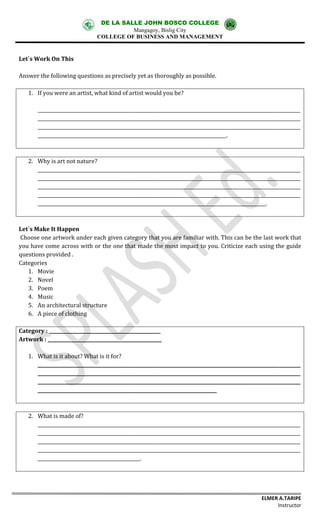 DE LA SALLE JOHN BOSCO COLLEGE
Mangagoy, Bislig City
COLLEGE OF BUSINESS AND MANAGEMENT
ELMER A.TARIPE
Instructor
Let`s Work On This
Answer the following questions as precisely yet as thoroughly as possible.
1. If you were an artist, what kind of artist would you be?
_________________________________________________________________________________________________________________
_________________________________________________________________________________________________________________
_________________________________________________________________________________________________________________
_________________________________________________________________________________.
2. Why is art not nature?
_________________________________________________________________________________________________________________
_________________________________________________________________________________________________________________
_________________________________________________________________________________________________________________
_________________________________________________________________________________________________________________
__________________________________________________________________________________________________.
Let`s Make It Happen
Choose one artwork under each given category that you are familiar with. This can be the last work that
you have come across with or the one that made the most impact to you. Criticize each using the guide
questions provided .
Categories
1. Movie
2. Novel
3. Poem
4. Music
5. An architectural structure
6. A piece of clothing
Category : ________________________________________________
Artwork : _________________________________________________
1. What is it about? What is it for?
_________________________________________________________________________________________________________________
_________________________________________________________________________________________________________________
_________________________________________________________________________________________________________________
_____________________________________________________________________________
2. What is made of?
_________________________________________________________________________________________________________________
_________________________________________________________________________________________________________________
_________________________________________________________________________________________________________________
_________________________________________________________________________________________________________________
____________________________________________.
 