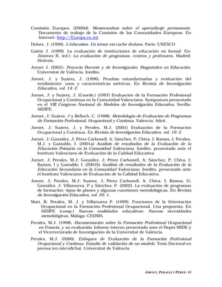 Comisión Europea. (2000d). Memorandum sobre el aprendizaje permanente.
   Documento de trabajo de la Comisión de las Comunidades Europeas. En
   Internet: http://Europa.eu.int
Delors, J. (1996). L’éducation. Un trésor est caché dedans. París: UNESCO
Gairín J. (1999). La evaluación de instituciones de educación no formal. En:
   Jiménez B. (ed.): La evaluación de programas, centros y profesores. Madrid:
   Síntesis.
Jornet J. (2001). Proyecto Docente y de Investigación: Diagnóstico en Educación.
   Universitat de València. Inédito.
Jornet, J. y Suárez, J. (1996). Pruebas estandarizadas y evaluación del
   rendimiento: usos y características métricas. En Revista de Investigación
   Educativa, vol. 14: 2.
Jornet, J. y Suárez, J. (Coords.) (1997) Evaluación de la Formación Profesional
   Ocupacional y Continua en la Comunidad Valenciana. Symposium presentado
   en el VIII Congreso Nacional de Modelos de Investigación Educativa. Sevilla:
   AIDIPE.
Jornet, J; Suárez, J y Belloch, C. (1998). Metodología de Evaluación de Programas
   de Formación Profesional, Ocupacional y Continua. Valencia: Adeit.
Jornet, J; Suárez, J. y Perales, M.J. (2001) Evaluación de la Formación
   Ocupacional y Continua. En Revista de Investigación Educativa, vol. 19: 2.
Jornet, J; González, J; Pérez Carbonell, A; Sánchez, P; Chiva, I; Ramos, I; Perales,
   M.J. y Gastaldo, I. (2001a) Análisis de resultados de la Evaluación de la
   Educación Primaria en la Comunidad Valenciana. Inédito, presentado ante el
   Instituto Valenciano de Evaluación de la Calidad Educativa.
Jornet, J; Perales, M.J; González, J; Pérez Carbonell, A; Sánchez, P; Chiva, I;
   Ramos, I y Gastaldo, I. (2001b) Análisis de resultados de la Evaluación de la
   Educación Secundaria en la Comunidad Valenciana. Inédito, presentado ante
   el Instituto Valenciano de Evaluación de la Calidad Educativa.
Jornet, J; Perales, M.J; Suárez, J; Pérez Carbonell, A; Chiva, I; Ramos, G;
   González, J; Villanueva, P y Sánchez, P. (2002). La evaluación de programas
   de formación: tipos de planes y algunas cuestiones metodológicas. En Revista
   de Investigación Educativa, vol. 20: 1.
Marí, R; Perales, M. J. y Villanueva P. (1999). Funciones de la Orientación
     Ocupacional en la Formación Profesional Ocupacional. Una propuesta. En
     AIDIPE (comp.) Nuevas realidades educativas. Nuevas necesidades
     metodológicas. Málaga: CEDMA.
Perales, M.J. (1998). Documentación sobre la Formación Profesional Ocupacional
    en Francia, y su evaluación. Informe interno presentado ante el Depto MIDE y
    el Vicerrectorado de Investigación de la Universitat de València.
Perales, M.J. (2000). Enfoques de Evaluación de la Formación Profesional
   Ocupacional y Continua. Estudio de validación de un modelo. Tesis Doctoral en
   prensa (en microficha). Universitat de València.




                                                           JORNET, PERALES Y PÉREZ- 14
 