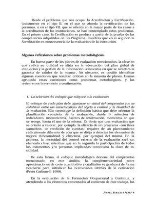 Desde el problema que nos ocupa, la Acreditación y Certificación,
únicamente en el tipo II, en el que se aborda la certificación de las
personas, o en el tipo VII, que se orienta en la mayor parte de los casos a
la acreditación de las instituciones, se han contemplado estos problemas.
En el primer caso, la Certificación se produce a partir de la prueba de las
competencias adquiridas en un Programa, mientras que en el segundo la
Acreditación es consecuencia de la evaluación de la institución.



Algunas reflexiones sobre problemas metodológicos.

      En buena parte de los planes de evaluación mencionados, la clave en
que radica su utilidad se sitúa en la adecuación del plan global de
evaluación y la gestión de la información –elementos en que se sintetiza la
garantía de validez de la misma-. No obstante, es posible identificar
algunas cuestiones que resultan críticas en la mayoría de planes. Hemos
agrupado estas cuestiones como problemas metodológicos, y las
revisaremos brevemente a continuación:



   1. La selección del enfoque que subyace a la evaluación.

   El enfoque de cada plan debe ajustarse en virtud del compromiso que se
   establece entre las características del objeto a evaluar y la finalidad de
   la evaluación. Ello constituye la definición básica que debe orientar la
   planificación completa de la evaluación, desde la selección de
   indicadores, instrumentos, fuentes de información, momentos en que
   se recoge, hasta el uso de la misma. Es obvio que una evaluación que
   se oriente a valorar, por ejemplo, la eficacia de un programa –con fines
   sumativos, de rendición de cuentas- requiere de un planteamiento
   radicalmente diferente de otra que se dirija a detectar los elementos de
   mejora (funcionalidad y eficiencia, por ejemplo) del mismo. En la
   primera, la necesidad del control externo de la evaluación será un
   elemento clave, mientras que en la segunda la participación de todos
   los estamentos y/o personas implicadas constituirá la clave de su
   utilidad.

      De esta forma, el enfoque metodológico deviene del compromiso
   mencionado;     en   este  ámbito,     la   complementariedad      entre
   aproximaciones de corte cuantitativo y cualitativo se graduará de forma
   necesaria para satisfacer las necesidades últimas de la evaluación
   (Pérez Carbonell, 1999).

      En la evaluación de la Formación Ocupacional y Continua, y
   atendiendo a los elementos comentados al comienzo de este trabajo, los


                                                       JORNET, PERALES Y PÉREZ- 6
 