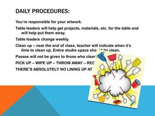 DAILY PROCEDURES:
You’re responsible for your artwork.
Table leaders will help get projects, materials, etc. for the table and
will help put them away.
Table leaders change weekly.
Clean up – near the end of class, teacher will indicate when it’s
time to clean up. Entire studio space should be clean.
Passes will not be given to those who clean up late.
PICK UP – WIPE UP – THROW AWAY – RECYCLE
THERE’S ABSOLUTELY NO LINING UP AT DOOR!
 