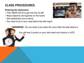 CLASS PROCEDURES
Entering the classroom:
 YOU NEED AN ID to get into this CLUB
 Read objective and agenda on the board
 Get sketchbook out to stamp
 You need to be in your seat before the bell rings!!
TARDINESS: You are tardy if you enter the room after the bell without a
pass.
You will lose 5 points on your bell sheet and receive a LATE
stamp.
 
