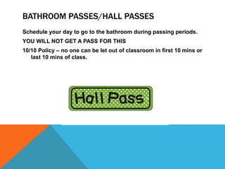 BATHROOM PASSES/HALL PASSES
Schedule your day to go to the bathroom during passing periods.
YOU WILL NOT GET A PASS FOR THIS
10/10 Policy – no one can be let out of classroom in first 10 mins or
last 10 mins of class.
 