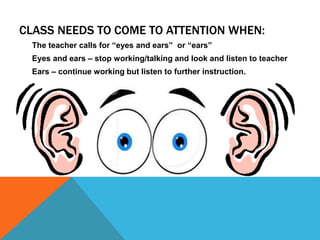 CLASS NEEDS TO COME TO ATTENTION WHEN:
The teacher calls for “eyes and ears” or “ears”
Eyes and ears – stop working/talking and look and listen to teacher
Ears – continue working but listen to further instruction.
 
