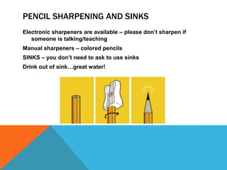 PENCIL SHARPENING AND SINKS
Electronic sharpeners are available – please don’t sharpen if
someone is talking/teaching
Manual sharpeners – colored pencils
SINKS – you don’t need to ask to use sinks
Drink out of sink…great water!
 