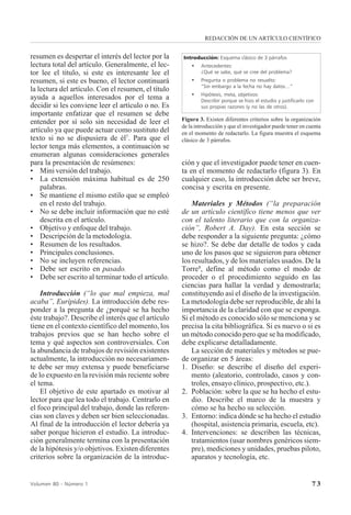 7 3Volumen 80 - Número 1
resumen es despertar el interés del lector por la
lectura total del artículo. Generalmente, el lec-
tor lee el título, si este es interesante lee el
resumen, si este es bueno, el lector continuará
la lectura del artículo. Con el resumen, el título
ayuda a aquellos interesados por el tema a
decidir si les conviene leer el artículo o no. Es
importante enfatizar que el resumen se debe
entender por sí solo sin necesidad de leer el
artículo ya que puede actuar como sustituto del
texto si no se dispusiera de él7
. Para que el
lector tenga más elementos, a continuación se
enumeran algunas consideraciones generales
para la presentación de resúmenes:
• Mini versión del trabajo.
• La extensión máxima habitual es de 250
palabras.
• Se mantiene el mismo estilo que se empleó
en el resto del trabajo.
• No se debe incluir información que no esté
descrita en el artículo.
• Objetivo y enfoque del trabajo.
• Descripción de la metodología.
• Resumen de los resultados.
• Principales conclusiones.
• No se incluyen referencias.
• Debe ser escrito en pasado.
• Debe ser escrito al terminar todo el artículo.
Introducción (“lo que mal empieza, mal
acaba”, Eurípides). La introducción debe res-
ponder a la pregunta de ¿porqué se ha hecho
éste trabajo?. Describe el interés que el artículo
tiene en el contexto científico del momento, los
trabajos previos que se han hecho sobre el
tema y qué aspectos son controversiales. Con
la abundancia de trabajos de revisión existentes
actualmente, la introducción no necesariamen-
te debe ser muy extensa y puede beneficiarse
de lo expuesto en la revisión más reciente sobre
el tema.
El objetivo de este apartado es motivar al
lector para que lea todo el trabajo. Centrarlo en
el foco principal del trabajo, donde las referen-
cias son claves y deben ser bien seleccionadas.
Al final de la introducción el lector debería ya
saber porque hicieron el estudio. La introduc-
ción generalmente termina con la presentación
de la hipótesis y/o objetivos. Existen diferentes
criterios sobre la organización de la introduc-
ción y que el investigador puede tener en cuen-
ta en el momento de redactarlo (figura 3). En
cualquier caso, la introducción debe ser breve,
concisa y escrita en presente.
Materiales y Métodos (“la preparación
de un artículo científico tiene menos que ver
con el talento literario que con la organiza-
ción”, Robert A. Day). En esta sección se
debe responder a la siguiente pregunta: ¿cómo
se hizo?. Se debe dar detalle de todos y cada
uno de los pasos que se siguieron para obtener
los resultados, y de los materiales usados. De la
Torre8
, define al método como el modo de
proceder o el procedimiento seguido en las
ciencias para hallar la verdad y demostrarla;
constituyendo así el diseño de la investigación.
La metodología debe ser reproducible, de ahí la
importancia de la claridad con que se exponga.
Si el método es conocido sólo se menciona y se
precisa la cita bibliográfica. Si es nuevo o si es
un método conocido pero que se ha modificado,
debe explicarse detalladamente.
La sección de materiales y métodos se pue-
de organizar en 5 áreas:
1. Diseño: se describe el diseño del experi-
mento (aleatorio, controlado, casos y con-
troles, ensayo clínico, prospectivo, etc.).
2. Población: sobre la que se ha hecho el estu-
dio. Describe el marco de la muestra y
cómo se ha hecho su selección.
3. Entorno: indica dónde se ha hecho el estudio
(hospital, asistencia primaria, escuela, etc).
4. Intervenciones: se describen las técnicas,
tratamientos (usar nombres genéricos siem-
pre), mediciones y unidades, pruebas piloto,
aparatos y tecnología, etc.
Introducción: Esquema clásico de 3 párrafos
• Antecedentes:
¿Qué se sabe, qué se cree del problema?
• Pregunta o problema no resuelto:
“Sin embargo a la fecha no hay datos…”
• Hipótesis, meta, objetivos:
Describir porque se hizo el estudio y justificarlo con
sus propias razones (y no las de otros).
Figura 3. Existen diferentes criterios sobre la organización
de la introducción y que el investigador puede tener en cuenta
en el momento de redactarlo. La figura muestra el esquema
clásico de 3 párrafos.
REDACCIÓN DE UN ARTÍCULO CIENTÍFICO
 