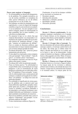 7 7Volumen 80 - Número 1
Finalmente, el uso de los tiempos verbales
en las secciones se resumen en:
• Resumen: pasado.
• Introducción: presente.
• Materiales y métodos: pasado.
• Resultados: pasado.
• Discusión: presente.
Conclusiones
Secreto 1: Parecer profesionales. Es im-
portante mantener consistencia en el tamaño
de la fuente (letras), en los márgenes, en los
espacios entre líneas y en los tamaños y formatos
de tablas y figuras. Todo debe ser nítido y
claro.
Secreto 2: Escoger bien el mensaje. To-
dos los elementos del artículo deben apuntar al
mensaje central y el mensaje central deriva de
los datos. De modo que se deben mirar los
datos y decidir que historia se va a contar, que
es lo nuevo y que se ha demostrado. Luego
contar la historia con figuras y tablas gastando
horas y días jugando con ellas. Meta: el mensa-
je principal debe estar representado con tablas
y figuras.
Secreto 3: Ponerse en el lugar del lector.
El primer lector es: el revisor y luego el editor.
La mayor parte de los revisores y editores,
primero leen el título y una mirada de reojo a los
autores. Luego leen la conclusión del resumen
o el resumen entero. La mayor parte de los
Trucos para mejorar el lenguaje:
• Es recomendable no abusar del alargamien-
to de palabras. Por ejemplo normativa, en
vez de norma; totalidad, en reemplazo de
todo; ejercer influencia, en vez de influir;
recepcionar en vez de recibir, etc.
• Sin embargo, no todos los alargamientos son
caprichosos, a veces la lógica del lenguaje
científico exige la conversión de un sustanti-
vo en un abstracto. Así por ejemplo el sus-
tantivo religión, puede ser transformado en
algo graduable, por lo tanto medible, y se
convierte en religiosidad.
• No anunciar lo que se va a decir, hay que
empezar directamente. Los enunciados o co-
mentarios de cuadros no deben llevar la ante-
sala retórica de “podemos afirmar”, y pero
aún, “estamos en condiciones de afirmar”.
Esto es común en discursos políticos, que
necesitan decir el mayor número de palabras
con el menor número posible de ideas.
• No abusar del prefijo “pre”: preaviso, preca-
lentamiento, pre-proyecto.
• Evitar adjetivos expresados como compara-
ción, por ejemplo: “más evidente”, “más ob-
jetivo”, es similar a decir “más bueno”.
• No componer oraciones con más de 30 pa-
labras entre punto y punto.
• No abusar del verbo en participio pasado.
• Frase en forma pasiva: “la enfermedad es
así percibida como ocasionada por un rasgo
peligroso o por la acumulación de actos
peligroso cometidos por un individuo enfer-
mo” (23 palabras). Frase corregida: “se per-
cibe la enfermedad como consecuencia del
carácter o conducta arriesgada de los indivi-
duos” (16 palabras - se redujo tres casos de
participio pasado).
• No confundir el significado de ciertas pare-
jas de palabras que se parecen pero que
tienen diferentes significado, ejemplos: trans-
polar (pasa por el polo) y extrapolar (pro-
yectar la variable), revindicar (defender a
un injuriado) y reivindicar (reclamar); mor-
talidad (fallecidos por habitante) y mortan-
dad (cantidad extraordinaria de muertes).
• Huir de las palabras comodín tales como el
adjetivo “importante”: por ejemplo: “es im-
portante empezar diciendo”
• Evitar reiteraciones enfáticas (figura 6).
Reiteración enfática Substituto o
fundamento
• Vuelvo a reiterar • Reitero
• Reafirmar tajantemente • Reafirmar
• Autoridad legítima • (Toda autoridad es
legítima)
• Protagonismo principal • (No hay protagonistas
secundarios)
• Prever de antemano • (Prever equivale a
antemano)
• Proyecto de futuro • Los proyectos miran
siempre hacia el futuro
• Bifurcar en dos direcciones • (“Bi es dos”)
• Azar imprevisto • (Todo azar es imprevisto)
Figura 6. Algunas reiteraciones enfáticas y los sustitutos
adecuados o fundamento.
REDACCIÓN DE UN ARTÍCULO CIENTÍFICO
 