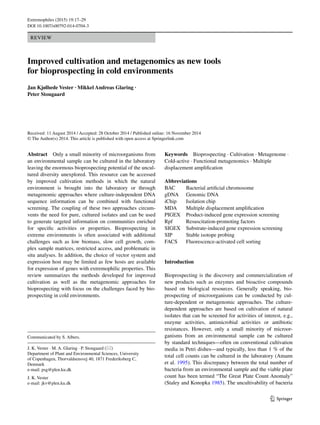1 3
Extremophiles (2015) 19:17–29
DOI 10.1007/s00792-014-0704-3
REVIEW
Improved cultivation and metagenomics as new tools
for bioprospecting in cold environments
Jan Kjølhede Vester · Mikkel Andreas Glaring ·
Peter Stougaard 
Received: 11 August 2014 / Accepted: 28 October 2014 / Published online: 16 November 2014
© The Author(s) 2014. This article is published with open access at Springerlink.com
Keywords  Bioprospecting · Cultivation · Metagenome ·
Cold-active · Functional metagenomics · Multiple
displacement amplification
Abbreviations
BAC	Bacterial artificial chromosome
gDNA	Genomic DNA
iChip	Isolation chip
MDA	Multiple displacement amplification
PIGEX	Product-induced gene expression screening
Rpf	Resuscitation-promoting factors
SIGEX	Substrate-induced gene expression screening
SIP	Stable isotope probing
FACS	Fluorescence-activated cell sorting
Introduction
Bioprospecting is the discovery and commercialization of
new products such as enzymes and bioactive compounds
based on biological resources. Generally speaking, bio-
prospecting of microorganisms can be conducted by cul-
ture-dependent or metagenomic approaches. The culture-
dependent approaches are based on cultivation of natural
isolates that can be screened for activities of interest, e.g.,
enzyme activities, antimicrobial activities or antibiotic
resistances. However, only a small minority of microor-
ganisms from an environmental sample can be cultured
by standard techniques––often on conventional cultivation
media in Petri dishes––and typically, less than 1 % of the
total cell counts can be cultured in the laboratory (Amann
et al. 1995). This discrepancy between the total number of
bacteria from an environmental sample and the viable plate
count has been termed “The Great Plate Count Anomaly”
(Staley and Konopka 1985). The uncultivability of bacteria
Abstract  Only a small minority of microorganisms from
an environmental sample can be cultured in the laboratory
leaving the enormous bioprospecting potential of the uncul-
tured diversity unexplored. This resource can be accessed
by improved cultivation methods in which the natural
environment is brought into the laboratory or through
metagenomic approaches where culture-independent DNA
sequence information can be combined with functional
screening. The coupling of these two approaches circum-
vents the need for pure, cultured isolates and can be used
to generate targeted information on communities enriched
for specific activities or properties. Bioprospecting in
extreme environments is often associated with additional
challenges such as low biomass, slow cell growth, com-
plex sample matrices, restricted access, and problematic in
situ analyses. In addition, the choice of vector system and
expression host may be limited as few hosts are available
for expression of genes with extremophilic properties. This
review summarizes the methods developed for improved
cultivation as well as the metagenomic approaches for
bioprospecting with focus on the challenges faced by bio-
prospecting in cold environments.
Communicated by S. Albers.
J. K. Vester · M. A. Glaring · P. Stougaard (*) 
Department of Plant and Environmental Sciences, University
of Copenhagen, Thorvaldsensvej 40, 1871 Frederiksberg C,
Denmark
e-mail: psg@plen.ku.dk
J. K. Vester
e-mail: jkv@plen.ku.dk
 