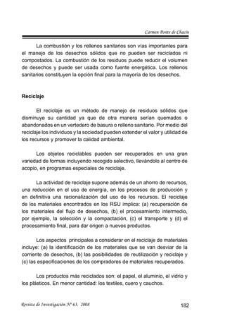 Carmen Ponte de Chacín
Revista de Investigación Nº 63. 2008 182
La combustión y los rellenos sanitarios son vías importantes para
el manejo de los desechos sólidos que no pueden ser reciclados ni
compostados. La combustión de los residuos puede reducir el volumen
de desechos y puede ser usada como fuente energética. Los rellenos
sanitarios constituyen la opción ﬁnal para la mayoría de los desechos.
Reciclaje
El reciclaje es un método de manejo de residuos sólidos que
disminuye su cantidad ya que de otra manera serían quemados o
abandonados en un vertedero de basura o relleno sanitario. Por medio del
reciclaje los individuos y la sociedad pueden extender el valor y utilidad de
los recursos y promover la calidad ambiental.
Los objetos reciclables pueden ser recuperados en una gran
variedad de formas incluyendo recogido selectivo, llevándolo al centro de
acopio, en programas especiales de reciclaje.
La actividad de reciclaje supone además de un ahorro de recursos,
una reducción en el uso de energía, en los procesos de producción y
en deﬁnitiva una racionalización del uso de los recursos. El reciclaje
de los materiales encontrados en los RSU implica: (a) recuperación de
los materiales del ﬂujo de desechos, (b) el procesamiento intermedio,
por ejemplo, la selección y la compactación, (c) el transporte y (d) el
procesamiento ﬁnal, para dar origen a nuevos productos.
Los aspectos principales a considerar en el reciclaje de materiales
incluye: (a) la identiﬁcación de los materiales que se van desviar de la
corriente de desechos, (b) las posibilidades de reutilización y reciclaje y
(c) las especiﬁcaciones de los compradores de materiales recuperados.
Los productos más reciclados son: el papel, el aluminio, el vidrio y
los plásticos. En menor cantidad: los textiles, cuero y cauchos.
 