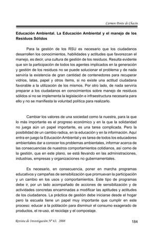 Carmen Ponte de Chacín
Revista de Investigación Nº 63. 2008 184
Educación Ambiental. La Educación Ambiental y el manejo de los
Residuos Sólidos
Para la gestión de los RSU es necesario que los ciudadanos
desarrollen los conocimientos, habilidades y actitudes que favorezcan el
manejo, es decir, una cultura de gestión de los residuos. Resulta evidente
que sin la participación de todos los agentes implicados en la generación
y gestión de los residuos no se puede solucionar el problema y de nada
serviría la existencia de gran cantidad de contenedores para recuperar
vidrios, latas, papel y otros ítems, si no existe una actitud ciudadana
favorable a la utilización de los mismos. Por otro lado, de nada serviría
preparar a los ciudadanos en conocimientos sobre manejo de residuos
sólidos si no se implementa la legislación e infraestructura necesaria para
ello y no se maniﬁesta la voluntad política para realizarlo.
Cambiar los valores de una sociedad como la nuestra, para la que
lo más importante es el progreso económico y en la que la solidaridad
no juega aún un papel importante, es una tarea complicada. Pero la
posibilidad de un cambio radica, en la educación y en la información. Aquí
entra en juego la Educación Ambiental y es tarea de todos los educadores
ambientales dar a conocer los problemas ambientales, informar acerca de
las consecuencias de nuestros comportamientos cotidianos, así como de
la gestión, que en este plano, se está llevando en las administraciones,
industrias, empresas y organizaciones no gubernamentales.
Es necesario, en consecuencia, poner en marcha programas
educativos y campañas de sensibilización que promuevan la participación
y un cambio en los usos y comportamientos. Este tipo de programas
debe ir, por un lado acompañado de acciones de sensibilización y de
actividades concretas encaminadas a modiﬁcar las aptitudes y actitudes
de los ciudadanos. La práctica de gestión debe iniciarse desde el hogar
pero la escuela tiene un papel muy importante que cumplir en este
proceso: educar a la población para disminuir el consumo exagerado de
productos, el re-uso, el reciclaje y el compostaje.
 