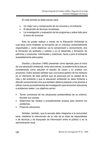 Manejo integrado de residuos sólidos: Programa de reciclaje.
Instituto Pedagógico de Caracas.
Revista de Investigación Nº 63. 2008185
En este sentido se debe educar para:
Un mejor uso y conservación de los recursos y el ambiente.•
El desarrollo de técnicas novedosas.•
La investigación y evaluación de los programas y sobre todo para•
la toma de acciones.
Esto se puede realizar a través de la Educación Ambiental la
cual tiene como ﬁnalidad la formación de un individuo ambientalmente
responsable y como objetivos: (a) la comprensión y conocimiento, (b))
la formación de actitudes y valores y (c) el desarrollo y formación de
patrones y conductas, individuales y colectivas, hacia y para el ambiente
aceptablemente adecuadas.
Giordan y Souchon (1995) presentan como ejemplo para el inicio
de una educación ambiental, entre otros temas, el problema de la basura,
considerando como solución el estudio de casos y su análisis con
proyectos. Estos autores señalan que una buena gestión de los residuos
es un elemento de toda política que se preocupa por la calidad de la
vida y del ambiente y que la educación ambiental no debe limitarse a
difundir conocimientos sino que también debería preparar a los jóvenes a
utilizar nuevos procedimientos de investigación para encontrar soluciones
a problemas reales. Los objetivos serían:
Tomar conciencia de las situaciones problemáticas de su entorno,•
elucidar sus causas.
Determinar los medios o procedimientos propios para resolver los•
problemas.
Proponer soluciones.•
Señalan, también, que la escuela debe integrarse a la comunidad
local, mediante la intervención de la vida de la clase de especialistas
o de técnicos y de búsqueda de información entre el público o en la
administración local.
 