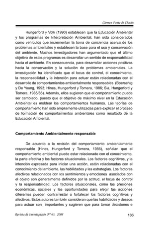 Carmen Ponte de Chacín
Revista de Investigación Nº 63. 2008 186
Hungerford y Volk (1990) establecen que la Educación Ambiental
y los programas de Interpretación Ambiental, han sido considerados
como vehículos que incrementan la toma de conciencia acerca de los
problemas ambientales y establecen la base para el uso y conservación
del ambiente. Muchos investigadores han argumentado que el último
objetivo de estos programas es desarrollar un sentido de responsabilidad
hacia el ambiente. En consecuencia, para desarrollar acciones positivas
hacia la conservación y la solución de problemas ambientales. La
investigación ha identiﬁcado que el locus de control, el conocimiento,
la responsabilidad y la intención para actuar están relacionadas con el
desarrollo de comportamientos ambientalmente responsables. (Boerschig
y De Young, 1993; Hines, Hungerford y Tomera, 1986; Sia, Hungerford y
Tomera, 1985/86). Además, ellos sugieren que el comportamiento puede
ser cambiado, puesto que el objetivo de máximo nivel en la Educación
Ambiental es moldear los comportamientos humanos. Las teorías de
comportamiento han sido ampliamente utilizadas para explicar el proceso
de formación de comportamientos ambientales como resultado de la
Educación Ambiental.
Comportamiento Ambientalmente responsable
De acuerdo a la revisión del comportamiento ambientalmente
responsable (Hines, Hungerford y Tomera, 1986), señalan que el
comportamiento ambiental puede estar relacionado con el conocimiento,
la parte efectiva y los factores situacionales. Los factores cognitivos, y la
intención expresada para iniciar una acción, están relacionadas con el
conocimiento del ambiente, las habilidades y las estrategias. Los factores
afectivos relacionados con los sentimientos y emociones asociados con
el objeto son generalmente deﬁnidos por la actitud, el locus de control
y la responsabilidad. Los factores situacionales, como las presiones
económicas, sociales y las oportunidades para elegir las acciones
diferentes pueden contrarrestar o fortalecer los factores cognitivos y
afectivos. Estos autores también consideran que las habilidades y deseos
para actuar son importantes y sugieren que para tomar decisiones e
 