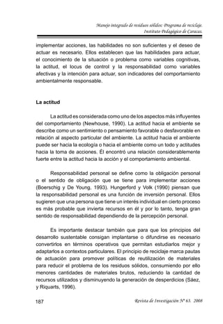 Manejo integrado de residuos sólidos: Programa de reciclaje.
Instituto Pedagógico de Caracas.
Revista de Investigación Nº 63. 2008187
implementar acciones, las habilidades no son suﬁcientes y el deseo de
actuar es necesario. Ellos establecen que las habilidades para actuar,
el conocimiento de la situación o problema como variables cognitivas,
la actitud, el locus de control y la responsabilidad como variables
afectivas y la intención para actuar, son indicadores del comportamiento
ambientalmente responsable.
La actitud
La actitud es considerada como uno de los aspectos más inﬂuyentes
del comportamiento (Newhouse, 1990). La actitud hacia el ambiente se
describe como un sentimiento o pensamiento favorable o desfavorable en
relación al aspecto particular del ambiente. La actitud hacia el ambiente
puede ser hacia la ecología o hacia el ambiente como un todo y actitudes
hacia la toma de acciones. Él encontró una relación considerablemente
fuerte entre la actitud hacia la acción y el comportamiento ambiental.
Responsabilidad personal se deﬁne como la obligación personal
o el sentido de obligación que se tiene para implementar acciones
(Boerschig y De Young, 1993). Hungerford y Volk (1990) piensan que
la responsabilidad personal es una función de inversión personal. Ellos
sugieren que una persona que tiene un interés individual en cierto proceso
es más probable que invierta recursos en él y por lo tanto, tenga gran
sentido de responsabilidad dependiendo de la percepción personal.
Es importante destacar también que para que los principios del
desarrollo sustentable consigan implantarse o difundirse es necesario
convertirlos en términos operativos que permitan estudiarlos mejor y
adaptarlos a contextos particulares. El principio de reciclaje marca pautas
de actuación para promover políticas de reutilización de materiales
para reducir el problema de los residuos sólidos, consumiendo por ello
menores cantidades de materiales brutos, reduciendo la cantidad de
recursos utilizados y disminuyendo la generación de desperdicios (Sáez,
y Riquarts, 1996).
 