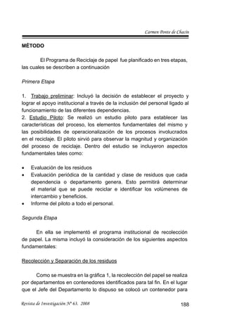 Carmen Ponte de Chacín
Revista de Investigación Nº 63. 2008 188
MÉTODO
El Programa de Reciclaje de papel fue planiﬁcado en tres etapas,
las cuales se describen a continuación
Primera Etapa
Trabajo preliminar1. : Incluyó la decisión de establecer el proyecto y
lograr el apoyo institucional a través de la inclusión del personal ligado al
funcionamiento de las diferentes dependencias.
2. Estudio Piloto: Se realizó un estudio piloto para establecer las
características del proceso, los elementos fundamentales del mismo y
las posibilidades de operacionalización de los procesos involucrados
en el reciclaje. El piloto sirvió para observar la magnitud y organización
del proceso de reciclaje. Dentro del estudio se incluyeron aspectos
fundamentales tales como:
Evaluación de los residuos•
Evaluación periódica de la cantidad y clase de residuos que cada•
dependencia o departamento genera. Esto permitirá determinar
el material que se puede reciclar e identiﬁcar los volúmenes de
intercambio y beneﬁcios.
Informe del piloto a todo el personal.•
Segunda Etapa
En ella se implementó el programa institucional de recolección
de papel. La misma incluyó la consideración de los siguientes aspectos
fundamentales:
Recolección y Separación de los residuos
Como se muestra en la gráﬁca 1, la recolección del papel se realiza
por departamentos en contenedores identiﬁcados para tal ﬁn. En el lugar
que el Jefe del Departamento lo dispuso se colocó un contenedor para
 