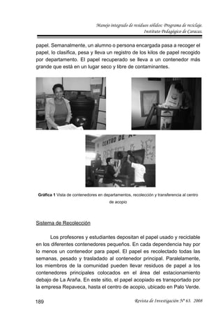 Manejo integrado de residuos sólidos: Programa de reciclaje.
Instituto Pedagógico de Caracas.
Revista de Investigación Nº 63. 2008189
papel. Semanalmente, un alumno o persona encargada pasa a recoger el
papel, lo clasiﬁca, pesa y lleva un registro de los kilos de papel recogido
por departamento. El papel recuperado se lleva a un contenedor más
grande que está en un lugar seco y libre de contaminantes.
Gráﬁca 1 Vista de contenedores en departamentos, recolección y transferencia al centro
de acopio
Sistema de Recolección
Los profesores y estudiantes depositan el papel usado y reciclable
en los diferentes contenedores pequeños. En cada dependencia hay por
lo menos un contenedor para papel. El papel es recolectado todas las
semanas, pesado y trasladado al contenedor principal. Paralelamente,
los miembros de la comunidad pueden llevar residuos de papel a los
contenedores principales colocados en el área del estacionamiento
debajo de La Araña. En este sitio, el papel acopiado es transportado por
la empresa Repaveca, hasta el centro de acopio, ubicado en Palo Verde.
 