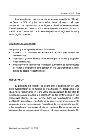 Carmen Ponte de Chacín
Revista de Investigación Nº 63. 2008 190
Los estudiantes del curso de extensión acreditable “Manejo
de Desechos Sólidos” y los becas trabajo llevan el registro del papel
recuperado por departamento y los ingresos obtenidos semestralmente.
Estos ingresos son donados a los departamentos correspondientes a
través de la Subdirección de Extensión quien se encarga de informar y
llevar registro del uso.
Infraestructura para reciclar
Los pasos que se siguieron en esta fase fueron:
Solicitud a la Dirección del Instituto de un área para colocar los•
contenedores.
Tramitación y compra de los contenedores para trasladar y acopiar el•
material reciclado.
Posteriormente, la empresa recicladora suministró los contenedores•
de cartón y de plástico para colocar en los Departamentos y en el
centro de acopio respectivamente.
RESULTADOS
El programa de reciclaje se diseñó con la participación del Jefe
de la Coordinación de la Oﬁcina de Planiﬁcación y Presupuesto y se
implementó formalmente en el año 2000, con la anuencia de los jefes de
departamento con respecto a la colocación de los contenedores en sus
respectivas oﬁcinas. En este sentido, todos los Coordinadores o Jefes
de Sección consultados manifestaron su acuerdo con el programa y la
colocación de los contenedores. Paralelamente, se consultó la opinión
a las secretarias y se obtuvo el mismo resultado. En consecuencia se
colocaron los contenedores en dieciocho (18) dependencias (cuadro 3)
 