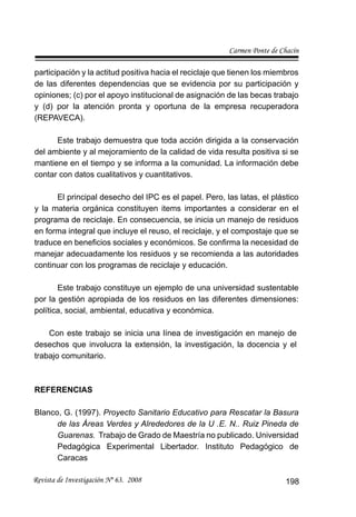 Carmen Ponte de Chacín
Revista de Investigación Nº 63. 2008 198
participación y la actitud positiva hacia el reciclaje que tienen los miembros
de las diferentes dependencias que se evidencia por su participación y
opiniones; (c) por el apoyo institucional de asignación de las becas trabajo
y (d) por la atención pronta y oportuna de la empresa recuperadora
(REPAVECA).
Este trabajo demuestra que toda acción dirigida a la conservación
del ambiente y al mejoramiento de la calidad de vida resulta positiva si se
mantiene en el tiempo y se informa a la comunidad. La información debe
contar con datos cualitativos y cuantitativos.
El principal desecho del IPC es el papel. Pero, las latas, el plástico
y la materia orgánica constituyen items importantes a considerar en el
programa de reciclaje. En consecuencia, se inicia un manejo de residuos
en forma integral que incluye el reuso, el reciclaje, y el compostaje que se
traduce en beneﬁcios sociales y económicos. Se conﬁrma la necesidad de
manejar adecuadamente los residuos y se recomienda a las autoridades
continuar con los programas de reciclaje y educación.
Este trabajo constituye un ejemplo de una universidad sustentable
por la gestión apropiada de los residuos en las diferentes dimensiones:
política, social, ambiental, educativa y económica.
Con este trabajo se inicia una línea de investigación en manejo de
desechos que involucra la extensión, la investigación, la docencia y el
trabajo comunitario.
REFERENCIAS
Blanco, G. (1997). Proyecto Sanitario Educativo para Rescatar la Basura
de las Áreas Verdes y Alrededores de la U .E. N.. Ruiz Pineda de
Guarenas. Trabajo de Grado de Maestría no publicado. Universidad
Pedagógica Experimental Libertador. Instituto Pedagógico de
Caracas
 
