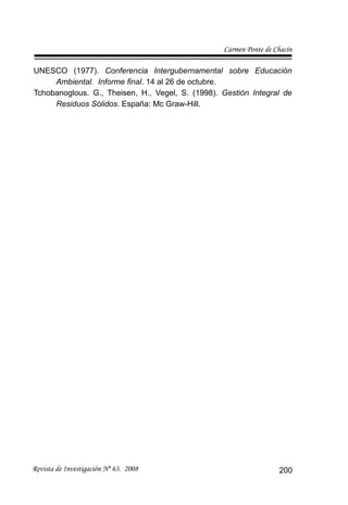 Carmen Ponte de Chacín
Revista de Investigación Nº 63. 2008 200
UNESCO (1977). Conferencia Intergubernamental sobre Educación
Ambiental. Informe ﬁnal. 14 al 26 de octubre.
Tchobanoglous. G., Theisen, H., Vegel, S. (1998). Gestión Integral de
Residuos Sólidos. España: Mc Graw-Hill.
 