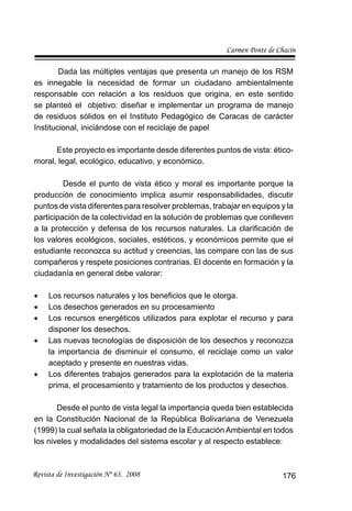 Carmen Ponte de Chacín
Revista de Investigación Nº 63. 2008 176
Dada las múltiples ventajas que presenta un manejo de los RSM
es innegable la necesidad de formar un ciudadano ambientalmente
responsable con relación a los residuos que origina, en este sentido
se planteó el objetivo: diseñar e implementar un programa de manejo
de residuos sólidos en el Instituto Pedagógico de Caracas de carácter
Institucional, iniciándose con el reciclaje de papel
Este proyecto es importante desde diferentes puntos de vista: ético-
moral, legal, ecológico, educativo, y económico.
Desde el punto de vista ético y moral es importante porque la
producción de conocimiento implica asumir responsabilidades, discutir
puntos de vista diferentes para resolver problemas, trabajar en equipos y la
participación de la colectividad en la solución de problemas que conlleven
a la protección y defensa de los recursos naturales. La clariﬁcación de
los valores ecológicos, sociales, estéticos, y económicos permite que el
estudiante reconozca su actitud y creencias, las compare con las de sus
compañeros y respete posiciones contrarias. El docente en formación y la
ciudadanía en general debe valorar:
Los recursos naturales y los beneﬁcios que le otorga.•
Los desechos generados en su procesamiento•
Los recursos energéticos utilizados para explotar el recurso y para•
disponer los desechos.
Las nuevas tecnologías de disposición de los desechos y reconozca•
la importancia de disminuir el consumo, el reciclaje como un valor
aceptado y presente en nuestras vidas.
Los diferentes trabajos generados para la explotación de la materia•
prima, el procesamiento y tratamiento de los productos y desechos.
Desde el punto de vista legal la importancia queda bien establecida
en la Constitución Nacional de la República Bolivariana de Venezuela
(1999) la cual señala la obligatoriedad de la Educación Ambiental en todos
los niveles y modalidades del sistema escolar y al respecto establece:
 