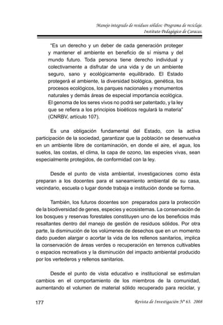 Manejo integrado de residuos sólidos: Programa de reciclaje.
Instituto Pedagógico de Caracas.
Revista de Investigación Nº 63. 2008177
“Es un derecho y un deber de cada generación proteger
y mantener el ambiente en beneﬁcio de sí misma y del
mundo futuro. Toda persona tiene derecho individual y
colectivamente a disfrutar de una vida y de un ambiente
seguro, sano y ecológicamente equilibrado. El Estado
protegerá el ambiente, la diversidad biológica, genética, los
procesos ecológicos, los parques nacionales y monumentos
naturales y demás áreas de especial importancia ecológica.
El genoma de los seres vivos no podrá ser patentado, y la ley
que se reﬁera a los principios bioéticos regulará la materia”
(CNRBV, artículo 107).
Es una obligación fundamental del Estado, con la activa
participación de la sociedad, garantizar que la población se desenvuelva
en un ambiente libre de contaminación, en donde el aire, el agua, los
suelos, las costas, el clima, la capa de ozono, las especies vivas, sean
especialmente protegidos, de conformidad con la ley.
Desde el punto de vista ambiental, investigaciones como ésta
preparan a los docentes para el saneamiento ambiental de su casa,
vecindario, escuela o lugar donde trabaja e institución donde se forma.
También, los futuros docentes son preparados para la protección
de la biodiversidad de genes, especies y ecosistemas. La conservación de
los bosques y reservas forestales constituyen uno de los beneﬁcios más
resaltantes dentro del manejo de gestión de residuos sólidos. Por otra
parte, la disminución de los volúmenes de desechos que en un momento
dado pueden alargar o acortar la vida de los rellenos sanitarios, implica
la conservación de áreas verdes o recuperación en terrenos cultivables
o espacios recreativos y la disminución del impacto ambiental producido
por los vertederos y rellenos sanitarios.
Desde el punto de vista educativo e institucional se estimulan
cambios en el comportamiento de los miembros de la comunidad,
aumentando el volumen de material sólido recuperado para reciclar, y
 