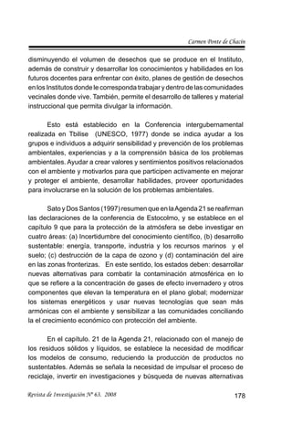 Carmen Ponte de Chacín
Revista de Investigación Nº 63. 2008 178
disminuyendo el volumen de desechos que se produce en el Instituto,
además de construir y desarrollar los conocimientos y habilidades en los
futuros docentes para enfrentar con éxito, planes de gestión de desechos
en los Institutos donde le corresponda trabajar y dentro de las comunidades
vecinales donde vive. También, permite el desarrollo de talleres y material
instruccional que permita divulgar la información.
Esto está establecido en la Conferencia intergubernamental
realizada en Tbilise (UNESCO, 1977) donde se indica ayudar a los
grupos e individuos a adquirir sensibilidad y prevención de los problemas
ambientales, experiencias y a la comprensión básica de los problemas
ambientales. Ayudar a crear valores y sentimientos positivos relacionados
con el ambiente y motivarlos para que participen activamente en mejorar
y proteger el ambiente, desarrollar habilidades, proveer oportunidades
para involucrarse en la solución de los problemas ambientales.
Sato y Dos Santos (1997) resumen que en laAgenda 21 se reaﬁrman
las declaraciones de la conferencia de Estocolmo, y se establece en el
capítulo 9 que para la protección de la atmósfera se debe investigar en
cuatro áreas: (a) Incertidumbre del conocimiento cientíﬁco, (b) desarrollo
sustentable: energía, transporte, industria y los recursos marinos y el
suelo; (c) destrucción de la capa de ozono y (d) contaminación del aire
en las zonas fronterizas. En este sentido, los estados deben: desarrollar
nuevas alternativas para combatir la contaminación atmosférica en lo
que se reﬁere a la concentración de gases de efecto invernadero y otros
componentes que elevan la temperatura en el plano global; modernizar
los sistemas energéticos y usar nuevas tecnologías que sean más
armónicas con el ambiente y sensibilizar a las comunidades conciliando
la el crecimiento económico con protección del ambiente.
En el capítulo. 21 de la Agenda 21, relacionado con el manejo de
los residuos sólidos y líquidos, se establece la necesidad de modiﬁcar
los modelos de consumo, reduciendo la producción de productos no
sustentables. Además se señala la necesidad de impulsar el proceso de
reciclaje, invertir en investigaciones y búsqueda de nuevas alternativas
 