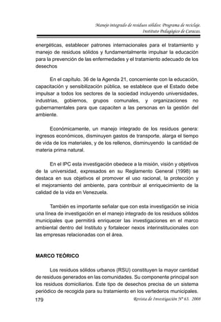 Manejo integrado de residuos sólidos: Programa de reciclaje.
Instituto Pedagógico de Caracas.
Revista de Investigación Nº 63. 2008179
energéticas, establecer patrones internacionales para el tratamiento y
manejo de residuos sólidos y fundamentalmente impulsar la educación
para la prevención de las enfermedades y el tratamiento adecuado de los
desechos
En el capítulo. 36 de la Agenda 21, concerniente con la educación,
capacitación y sensibilización pública, se establece que el Estado debe
impulsar a todos los sectores de la sociedad incluyendo universidades,
industrias, gobiernos, grupos comunales, y organizaciones no
gubernamentales para que capaciten a las personas en la gestión del
ambiente.
Económicamente, un manejo integrado de los residuos genera:
ingresos económicos, disminuyen gastos de transporte, alarga el tiempo
de vida de los materiales, y de los rellenos, disminuyendo la cantidad de
materia prima natural.
En el IPC esta investigación obedece a la misión, visión y objetivos
de la universidad, expresados en su Reglamento General (1998) se
destaca en sus objetivos el promover el uso racional, la protección y
el mejoramiento del ambiente, para contribuir al enriquecimiento de la
calidad de la vida en Venezuela.
También es importante señalar que con esta investigación se inicia
una línea de investigación en el manejo integrado de los residuos sólidos
municipales que permitirá enriquecer las investigaciones en el marco
ambiental dentro del Instituto y fortalecer nexos interinstitucionales con
las empresas relacionadas con el área.
MARCO TEÓRICO
Los residuos sólidos urbanos (RSU) constituyen la mayor cantidad
de residuos generados en las comunidades. Su componente principal son
los residuos domiciliarios. Este tipo de desechos precisa de un sistema
periódico de recogida para su tratamiento en los vertederos municipales.
 