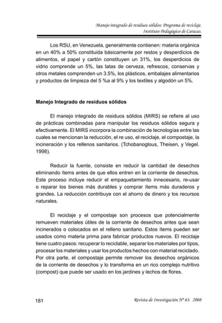 Manejo integrado de residuos sólidos: Programa de reciclaje.
Instituto Pedagógico de Caracas.
Revista de Investigación Nº 63. 2008181
Los RSU, en Venezuela, generalmente contienen: materia orgánica
en un 40% a 50% constituida básicamente por restos y desperdicios de
alimentos, el papel y cartón constituyen un 31%, los desperdicios de
vidrio comprende un 5%, las latas de cerveza, refrescos, conservas y
otros metales comprenden un 3.5%, los plásticos, embalajes alimentarios
y productos de limpieza del 5 %a al 9% y los textiles y algodón un 5%.
Manejo Integrado de residuos sólidos
El manejo integrado de residuos sólidos (MIRS) se reﬁere al uso
de prácticas combinadas para manipular los residuos sólidos segura y
efectivamente. El MIRS incorpora la combinación de tecnologías entre las
cuales se mencionan la reducción, el re uso, el reciclaje, el compostaje, la
incineración y los rellenos sanitarios. (Tchobanoglous, Theisen, y Vegel.
1998).
Reducir la fuente, consiste en reducir la cantidad de desechos
eliminando ítems antes de que ellos entren en la corriente de desechos.
Este proceso incluye reducir el empaquetamiento innecesario, re-usar
o reparar los bienes más durables y comprar ítems más duraderos y
grandes. La reducción contribuye con el ahorro de dinero y los recursos
naturales.
El reciclaje y el compostaje son procesos que potencialmente
remueven materiales útiles de la corriente de desechos antes que sean
incinerados o colocados en el relleno sanitario. Estos ítems pueden ser
usados como materia prima para fabricar productos nuevos. El reciclaje
tiene cuatro pasos: recuperar lo reciclable, separar los materiales por tipos,
procesar los materiales y usar los productos hechos con material reciclado.
Por otra parte, el compostaje permite remover los desechos orgánicos
de la corriente de desechos y lo transforma en un rico complejo nutritivo
(compost) que puede ser usado en los jardines y lechos de ﬂores.
 