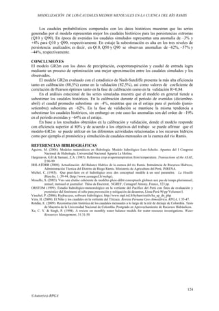 MODELIZACIÓN DE LOS CAUDALES MEDIOS MENSUALES EN LA CUENCA DEL RÍO RAMIS
124
©Autor(es)-RPGA
Los caudales probabilísticos comparados con los datos históricos muestran que las series
generadas por el modelo representan mejor los caudales históricos para las persistencias extremas
(Q10 y Q90). En época de avenidas los caudales simulados representan una anomalía de –3% y
+4% para Q10 y Q90, respectivamente. En estiaje la subestimación es alta en los tres niveles de
persistencia analizados; es decir, en Q10, Q50 y Q90 se observan anomalías de –62%, –57% y
–44%, respectivamente.
CONCLUSIONES
El modelo GR2m con los datos de precipitación, evapotranspiración y caudal de entrada logra
mediante un proceso de optimización una mejor aproximación entre los caudales simulados y los
observados.
El modelo GR2m evaluado con el estadístico de Nash-Sutcliffe presenta la más alta eficiencia
tanto en calibración (88,5%) como en la validación (82,5%), así como valores de coeficiente de
correlación de Pearson óptimos tanto en la fase de calibración como en la validación R=0,84.
En el análisis estacional de las series simuladas muestra que el modelo en general tiende a
subestimar los caudales históricos. En la calibración durante el periodo de avenidas (diciembre-
abril) el caudal promedio subestima en –4%, mientras que en el estiaje para el periodo (junio-
setiembre) subestima en –62%. En la fase de validación se mantiene la misma tendencia a
subestimar los caudales históricos, sin embargo en este caso las anomalías son del orden de –19%
en el periodo avenidas y –64% en el estiaje.
En base a los resultados obtenidos en la calibración y validación, donde el modelo responde
con eficiencia superior al 80% y de acuerdo a los objetivos del trabajo se puede afirmar que el
modelo GR2m se puede utilizar en las diferentes actividades relacionadas a los recursos hídricos
como por ejemplo el pronóstico y simulación de caudales mensuales en la cuenca del río Ramis.
REFERENCIAS BIBLIOGRÁFICAS
Aguirre, M. (2006). Modelos matemáticos en Hidrología. Modelo hidrológico Lutz-Scholtz. Apuntes del I Congreso
Nacional de Hidrología. Universidad Nacional Agraria La Molina.
Hargreaves, G.H & Samani, Z.A. (1985). Reference crop evapotranspiration from temperature. Transactions of the ASAE,
2:96-99
IRH-ATDRR (2008). Actualización del Balance Hídrico de la cuenca del río Ramis. Intendencia de Recursos Hídricos,
Administración Técnica del Distrito de Riego Ramis. Ministerio de Agricultura del Perú, INRENA.
Michel, C. (1983). Que peut-faire en el hidrológico avec des conceptuel modèle à un seul paramètre. La Houille
Blanche, 1: 39-44, (http://www.cemagref.fr/webgr).
Mouelhi, S. (2003). Vers une chaîne cohérente de modèles pluie-débit conceptuels globaux aux pas de temps pluriannuel,
annuel, mensuel et journalier. Thèse de Doctorat, NGREF, Cemagref Antony, France, 323 pp.
ORSTOM (1999). Estudio hidrológico-meteorológico en la vertiente del Pacífico del Perú con fines de evaluación y
pronóstico del fenómeno el niño para prevención y mitigación de desastres, Lima-Perú 90 pp Volumen I.
Vauchel, P. (2006). Hydraccess, software hidrológico, http://www.mpl.ird.fr/hybam/outils/ha_sp_dn_php
Vera, H. (2009). El Niño y los caudales en la vertiente del Titicaca. Revista Peruana Geo-Atmosférica, RPGA, 1:35-47.
Roldán, E. (2009). Reconstrucción histórica de los caudales mensuales a lo largo de la red de drenaje de Colombia. Tesis
de Maestría de la Universidad Nacional de Colombia. Postgrado en Aprovechamiento de Recursos Hidráulicos.
Xu, C. Y. & Singh, P. (1998). A review on monthly water balance models for water resource investigations. Water
Resources Management, 31:31-50
 