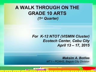 A WALK THROUGH ON THE
GRADE 10 ARTS
(1st Quarter)
For K-12 NTOT (VISMIN Cluster)
Ecotech Center, Cebu City
April 13 – 17, 2015
Maksim A. Botilas
MT I – PCNHS, Baguio City Division
 