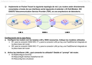 Configuración básica de una red – Práctica                                                    Francesc Pérez Fdez.



            Implemente en Packet Tracert la siguiente topología de red. Los routers están directamente
             conectados a través de sus interfaces serial siguiendo el estándar v.35 Null-Modem. NO
             EXISTE Telecommunication Service Provider (TSP), es una arquitectura de laboratorio.




      Configuración de la capa física.
      a. Configure los routers con las tarjetas LAN y WAN necesarias. Indique los modelos utilizados.
           R1: para la conexión WAN WIC-1T y para la conexión LAN ya hay una FastEthernet integrada en
             la placa base del router
           R2: para la conexión WAN WIC-1T y para la conexión LAN ya hay una FastEthernet integrada en
             la placa base del router

      b. Active las interfaces LAN, ¿qué comando ha utilizado? Detalle el “prompt” del router.
           R1/R2#configure terminal
              R1/R2(config)# interface fastethernet 0/0
              R1/R2(config-if)no shutdown
 