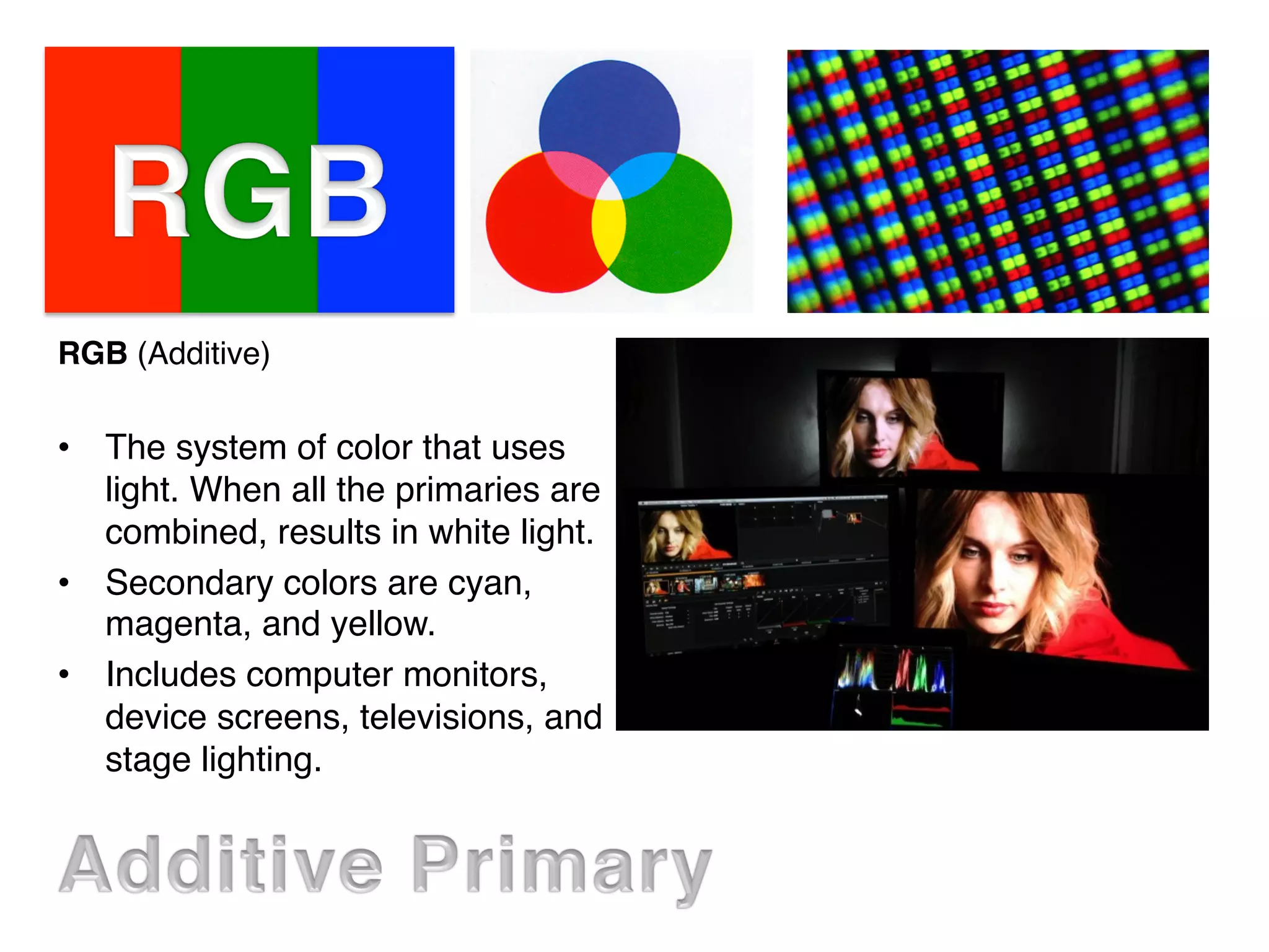 RGB (Additive)
•  The system of color that uses
light. When all the primaries are
combined, results in white light.
•  Secondary colors are cyan,
magenta, and yellow.
•  Includes computer monitors,
device screens, televisions, and
stage lighting.
 