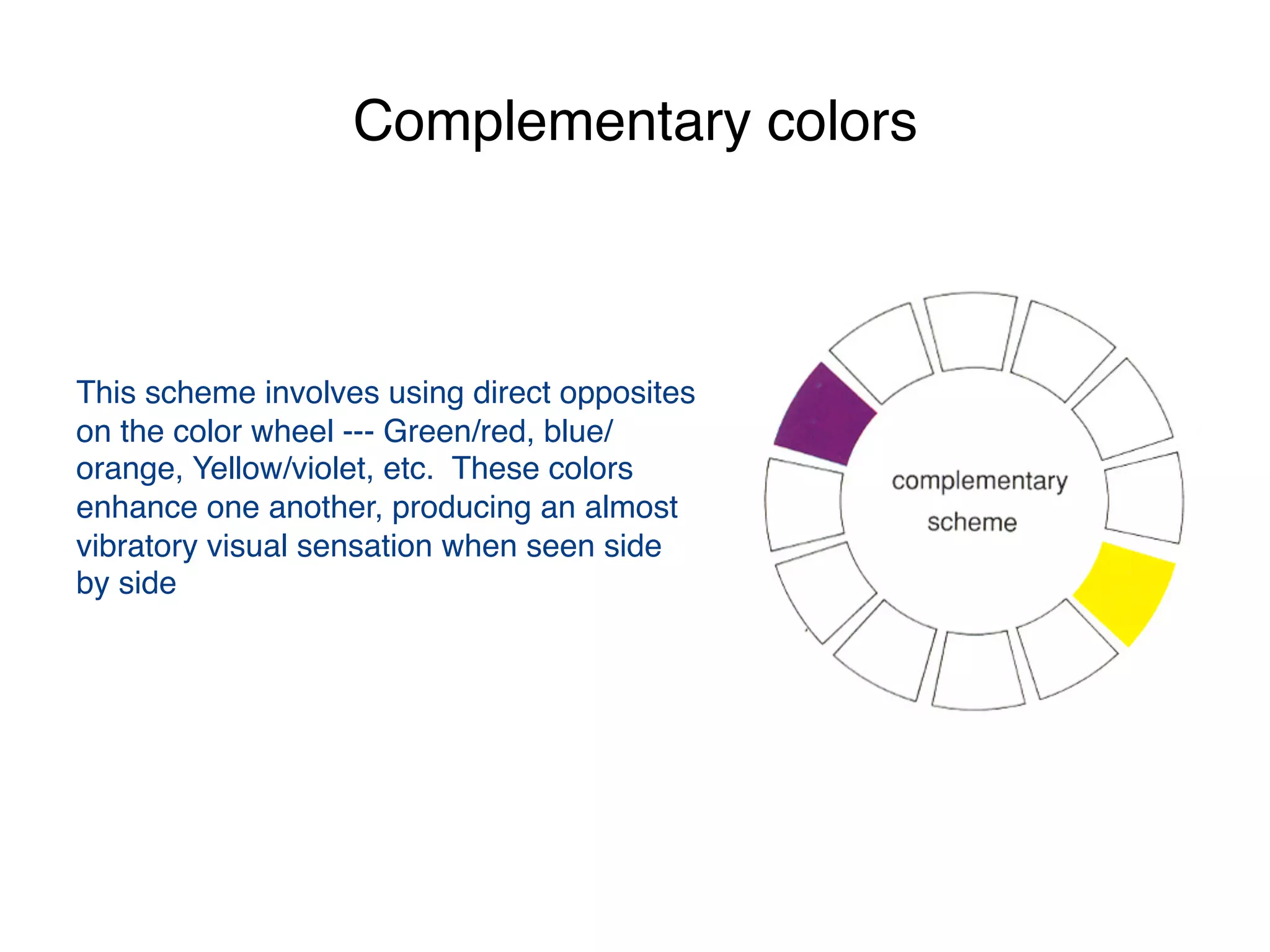 Complementary colors
 
 
This scheme involves using direct opposites
on the color wheel --- Green/red, blue/
orange, Yellow/violet, etc. These colors
enhance one another, producing an almost
vibratory visual sensation when seen side
by side
 