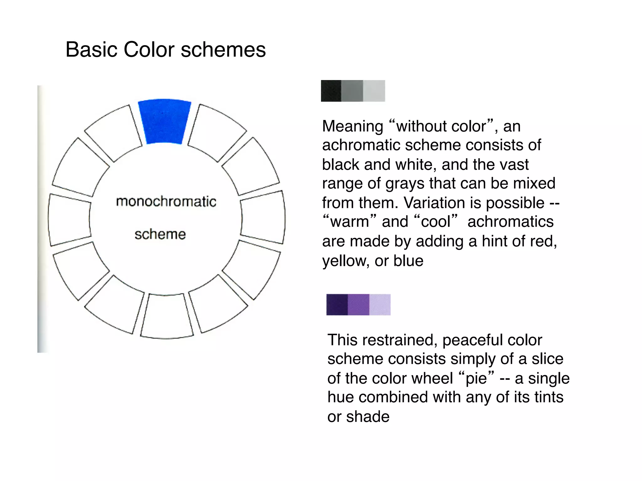 Basic Color schemes
This restrained, peaceful color
scheme consists simply of a slice
of the color wheel “pie” -- a single
hue combined with any of its tints
or shade
Meaning “without color”, an
achromatic scheme consists of
black and white, and the vast
range of grays that can be mixed
from them. Variation is possible --
“warm” and “cool” achromatics
are made by adding a hint of red,
yellow, or blue
 